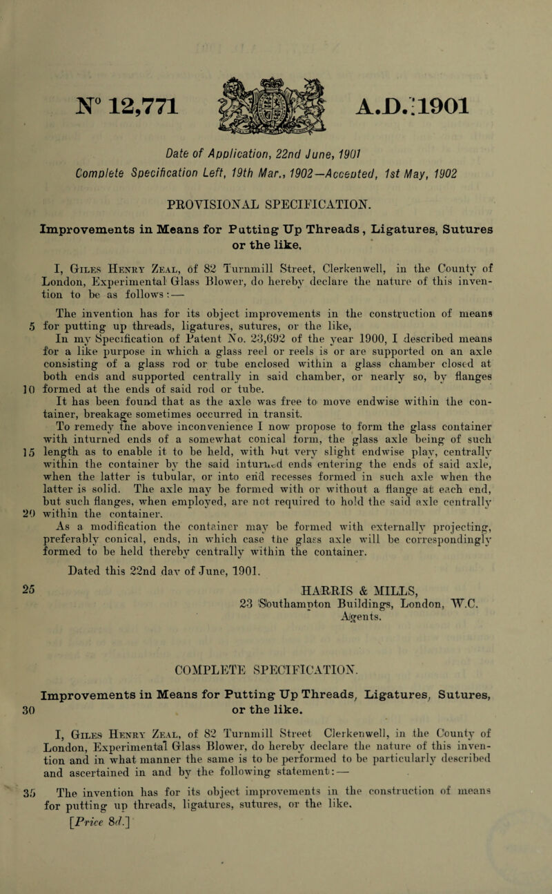N° 12,771 A.D. ■ 1901 Date of Application, 22nd June, 1901 Complete Specification Left, 19th Mar., 1902—Accented, 1st May, 1902 PROVISIONAL SPECIFICATION. Improvements in Means for Patting Up Threads, Ligatures, Sutures or the like, I, Giles Henry Zeal, of 82 Turnmill Street, Clerkenwell, in the County of London, Experimental Glass Blower, do hereby declare the nature of this inven¬ tion to be as follows : — The invention has for its object improvements in the construction of means 5 for putting up threads, ligatures, sutures, or the like, In my Specification of Patent No. 23,692 of the year 1900, I described means for a like purpose in which a glass reel or reels is or are supported on an axle consisting of a glass rod or tube enclosed within a glass chamber closed at both ends and supported centrally in said chamber, or nearly so, by flanges ]() formed at the ends of said rod or tube. It has been found that as the axle was free to move endwise within the con¬ tainer, breakage sometimes occurred in transit. To remedy tne above inconvenience I now propose to form the glass container with inturned ends of a somewhat conical form, the glass axle being of such ] 5 length as to enable it to be held, with but very slight endwise play, centrally within the container by the said inturned ends entering the ends of said axle, when the latter is tubular, or into end recesses formed in such axle when the latter is solid. The axle may be formed with or without a flange at! each end, but such flanges, when employed, are not required to hold the said axle centrally 29 within the container. As a modification the container may be formed with externally projecting, preferably conical, ends, in which case tlie glass axle will be correspondingly formed to be held thereby centrally within the container. Dated this 22nd dav of June, 1901. 25 HARRIS & MILLS, 23 Southampton Buildings, London, W.C. Agents. COMPLETE SPECIFICATION. Improvements in Means for Putting Up Threads, Ligatures, Sutures, 30 or the like. I, Giles Henry Zeal, of 82 Turnmill Street Clerkenwell, in the County of London, Experimental Glass Blowrer, do hereby declare the nature of this inven¬ tion and in what manner the same is to be performed to be particularly described and ascertained in and by the following statement: — The invention has for its object improvements in the construction of means for putting up threads, ligatures, sutures, or the like, [Price 8A] 35