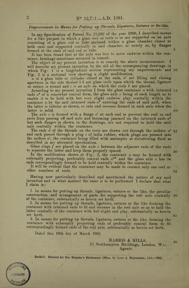 ND 12,7 l.-AJD. 1901. Improvements in Means for Putting Up Threads, Ligatures, Sutures or the like. In my Specification of Patent Ao. 23,692 of tlie year 1J00, I described means for a like purpose in which, a glass reel or reels is or are supported on an axle consisting1 of a glass rod or tube enclosed within a glass chamber closed at both ends and supported centrally in said chamber, or nearly so, by flanges formed at the ends of said rod or tube . 0 It has been found that as the axle was tree to move endwise within the con¬ tainer, breakage sometimes occurred in transit. The object of my present invention is to remedy the above inconvenience. I will describe my present invention by the aid of the accompanying drawings in which Pig: 1 is a longitudinal section representing my improvements and 10 Pig: 2 is a sectional view showing a slight modification. a is a glass tube or cylinder closed at the ends, a1 are filling and closing apertures in the side thereof h h are glass reels upon which the thread, ligature or suture is wound and c is an axle on which the reels h are placed. According to my present invention I form the glass container a with inturned ] /> ends a* of a somewhat conical form, the glass axle c being of such length as to enable it to be held with but very slight endwise play, centrally within the container a by the said inturned ends a* entering the ends of said axle, when the latter is tubular as shown, or into end recesses formed in such axle when the latter is solid. 2 0 The axle c is formed with a flange c1 at each end to prevent the reel or end reels from passing off said axle and becoming jammed on the inturned ends a* but such flanges as .shown, in the drawings, are not required to hold the; said axle centrally within the container. The ends d of the threads on the reels are drawn out through the orifices a1 25 and each passed through a plug e of india rubber, which plugs are pressed into the orifices a1, the container being filled with antiseptic or disinfecting fluid as described in my aforesaid specification. Glass rings / are placed on the axle c between the adjacent ends of the reels to separate the latter and keep them properly spaced. 30 In the modification shown at Pig ; 2, the container a may be formed with externally projecting, preferably conical ends a** and the glass axle c has its ends correspondingly formed to be held centrally wdthin the container. It will be evident that the container may be made to contain only one reel or other numbers of reels. 33 Having now particularly described and ascertained the nature of my said invention and in what manner the same is to be performed I declare that what I claim is: 1. In means for putting up threads, ligatures, sutures or the like, the peculiar construction and arrangement of parts for supporting the reel axle centrally 40 of the container, substantially as herein set forth. 2. In means for putting up threads, ligatures, sutures or the like forming the container with inturned ends to fit end recesses in the reel axle so as to hold the latter centrally of the container with but slight end play, substantiallv as herein set forth. \ ' 43 3. In means for putting up threads, ligatures, sutures or the like, forming the container with externally projecting ends of preferably conical form, to fit correspondingly formed ends of the real axle, substantially as herein set forth. Baled this 19th day of March 1902. HARRIS & MILLS, 5(, 23 Southampton Buildings, London, W.G. Agents. Redhill: Printed for His Majesty's Stationery Office, by Love & Maicomson, Ltd.—1902.