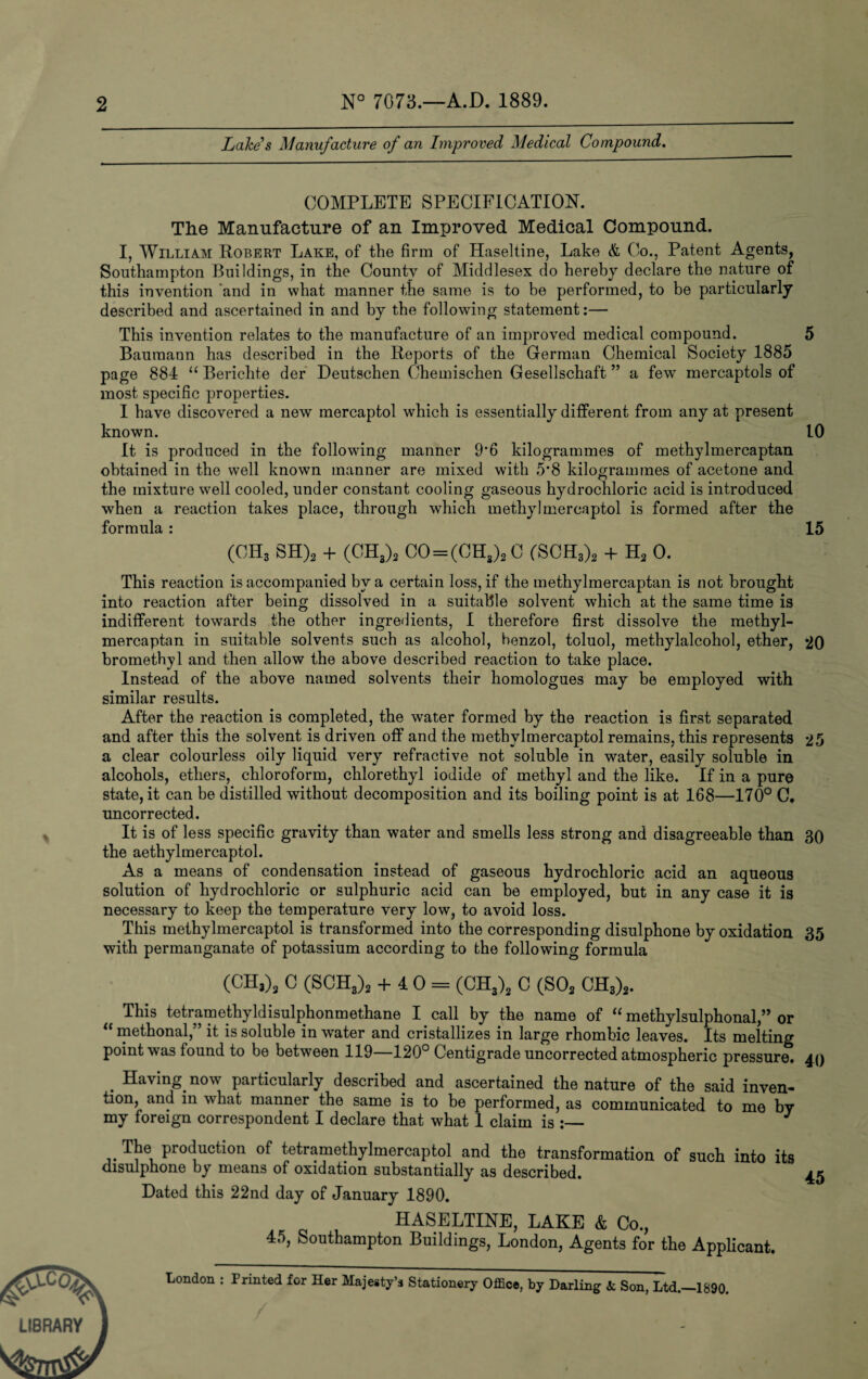 2 N° 7073.—A.D. 1889. Lake's Manufacture of an Improved Medical Compound. COMPLETE SPECIFICATION. The Manufacture of an Improved Medical Compound. I, William Robert Lake, of the firm of Haseltine, Lake & Co., Patent Agents, Southampton Buildings, in the County of Middlesex do hereby declare the nature of this invention and in what manner the same is to be performed, to be particularly described and ascertained in and by the following statement:— This invention relates to the manufacture of an improved medical compound. 5 Baumann has described in the Reports of the German Chemical Society 1885 page 884 “ Berichte der Deutschen Chemischen Gesellschaft ” a few mercaptols of most specific properties. I have discovered a new mercaptol which is essentially different from any at present known. 10 It is produced in the following manner 9'6 kilogrammes of methylmercaptan obtained in the well known manner are mixed with 5*8 kilogrammes of acetone and the mixture well cooled, under constant cooling gaseous hydrochloric acid is introduced when a reaction takes place, through which methyl mercaptol is formed after the formula : 15 (CH3 SH)2 + (CH3)2 CO = (CH3)2 C (SCH3)2 + h2 0. This reaction is accompanied by a certain loss, if the methylmercaptan is not brought into reaction after being dissolved in a suitable solvent which at the same time is indifferent towards the other ingredients, I therefore first dissolve the methyl¬ mercaptan in suitable solvents such as alcohol, benzol, toluol, methylalcohol, ether, 20 bromethyl and then allow the above described reaction to take place. Instead of the above named solvents their homologues may be employed with similar results. After the reaction is completed, the water formed by the reaction is first separated and after this the solvent is driven off and the methylmercaptol remains, this represents 25 a clear colourless oily liquid very refractive not soluble in water, easily soluble in alcohols, ethers, chloroform, chlorethyl iodide of methyl and the like. If in a pure state, it can be distilled without decomposition and its boiling point is at 168—170° C. uncorrected. It is of less specific gravity than water and smells less strong and disagreeable than 30 the aethylmercaptol. As a means of condensation instead of gaseous hydrochloric acid an aqueous solution of hydrochloric or sulphuric acid can be employed, but in any case it is necessary to keep the temperature very low, to avoid loss. This methylmercaptol is transformed into the corresponding disulphone by oxidation 35 with permanganate of potassium according to the following formula (CH3)3 C (SCH3)2 + 40 = (CH3)2 C (S02 CH3)2. This tetramethyldisulphonmethane I call by the name of “ methylsulphonal,” or “ methonal,” it is soluble in water and cristallizes in large rhombic leaves. Its melting point was found to be between 119—120° Centigrade uncorrected atmospheric pressure. 40 . Having now particularly described and ascertained the nature of the said inven¬ tion, and in what manner the same is to be performed, as communicated to me by my foreign correspondent I declare that what 1 claim is :— J The production of tetramethylmercaptol and the transformation of such into its disulphone by means of oxidation substantially as described. 45 Dated this 22nd day of January 1890. HASELTINE, LAKE & Co., 45, Southampton Buildings, London, Agents for the Applicant. London : Printed for Her Majesty’s Stationery Office, by Darling 3c Son, Ltd.—1890.