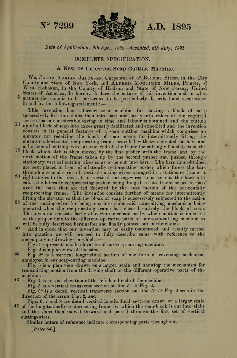 N° 7299 A.D. 1895 Date of Application, 9th Apr., 1895—Accepted, 6th July, 1895 COMPLETE SPECIFICATION. A New or Improved Soap Cutting Machine. We, Jacob Adrian Jacobsen, Carpenter of 32 Bethune Street, in the City County and State of New York, and Alfred Mortimer Miles, Printer, of West Hoboken, in the County of Hudson and State of New Jersey, United States of America, do hereby declare the nature of this invention and in what 0 manner the same is to be performed to be particularly described and ascertained in and by the following statement : — This invention has reference to a machine for cutting a block of soap successively first into slabs then into bars and lastly into cakes of the required „ , size so that a considerable saving in time and labour is obtained and the cutting 1 up of a block of soap into cakes greatly facilitated and expedited and the invention consists in its general features of a soap cutting machine which comprises an elevator for receiving the block of soap means for intermittently lifting the elevator a horizontal reciprocating frame provided writh two pivoted pushers and a horizontal cutting wire at one end of the frame for cutting off a slab from the ^ block which slab is then moved by the first pusher with the frame and by the next motion of the frame taken up by the second pusher and pushed through stationary vertical cutting wires so as to be cut into bars. The bars thus obtained are next placed in front of a laterally reciprocating pusher which forces the bars through a second series of vertical cutting-wires arranged in a stationary frame at 20 right angles to the first set of vertical cutting-wires so as to cut the bars into cakes the laterally reciprocating pusher being hinged to its frame so as to pass over the bars that are fed forward by the next motion of the horizontally reciprocating frame. The invention consists further of means for intermittently lifting the elevator so that the block of soap is successively subjected to the action 25 of the cutting-wire for being cut into slabs said transmitting mechanism being operated when the reciprocating frame has cleared entirely the block of soap. The invention consists lastly of certain mechanisms by which motion is imparted at the proper time to the different operative parts of our soap-cutting machine as will be fully described hereinafter and finally pointed out in the claims. And in order that our invention may be easily understood and readily carried into practice we will proceed to fully describe same with reference to the accompanying drawings in which :— Fig. 1 represents a side-elevation of our soap-cutting machine. Fig. 2 is a plan view of the same. Fig. 2A is a vertical longitudinal section of one form of reversing mechanism employed in our soap-cutting machine. Fig. 3 is a plan view drawn on a larger scale and showing the mechanism for transmitting motion from the driving shaft to the different operative parts of the machine. Fig. 4 is an end elevation of the left hand end of the machine. Fig. 5 is a vertical transverse section on line 5—5 Fig. 2. Fig. oA is a detail vertical transverse section on line 5a 5a Fig. 2 seen in the direction of the arrow Fig. 2, and Figs. 6, 7 and 8 are detail vertical longitudinal sections drawn on a larger scale 45 of the longitudinally reciprocating frame by which the soap-block is cut into slabs and the slabs then moved forward and passed through the first set of vertical cutting-wires. Similar letters of reference indicate corresponding parts throughout. [Price 8^.] 50 35 40