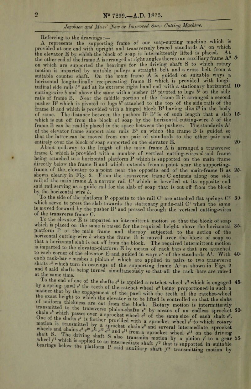Jacobsen and Miles' yew or Improved Soap Cutting Machine. 10 15 20 Referring to the drawings:— . . , A represents the supporting frame of our soap-cutting machine which is provided at one end with upright and transversely braced standards A on which the elevator E by which the block of soap is intermittently lifted is placed. At the other end of the frame A is arranged at right angles thereto an auxiliary frame A 5 on which are supported the bearings for the driving shaft S to which rotary motion is imparted by suitable pulleys a straight belt and a cross belt from a suitable counter shaft. On the main frame A is guided on suitable ways a horizontal longitudinally reciprocating frame B which is provided with longi¬ tudinal side rails b* and at its extreme right hand end with a stationary horizontal cutting-wire b and above the same with a pusher Bl pivoted to lugs bl ou the side rails of frame B. Near the middle portion of the frame B is arranged a second pusher B2 which is pivoted to lugs b2 attached to the top of the side rails of the frame B and which is provided with a hinged block B3 having slits bz in the body of same. The distance between the pushers B1 B2 is of such length that a slab which is cut off from the block of soap by the horizontal cutting-wire h of the frame B can be readily placed in the space between the pushers. The standards A1 of the elevator frame support also rails B4 on which the frame B is guided so that the latter can be moved from one pair of standards to the other pair and entirely over the block of soap supported on the elevator E. About mid-way to the length of the main frame A is arranged a transverse frame 0 which is provided with a number of vertical cutting-wires d said frame being attached to a horizontal platform P which is supported on the main frame directly below the frame B and which extends from a point near the supporting- frame of the. elevator to a point near the opposite end of the main-frame B as shown clearly in Fig. 2. From the transverse frame C extends along one side rail of the main frame A a narrow rail C1 which is bevelled at its opposite end said rail serving as a guide rail for the slab of soap that is cut off from the block by the horizontal wire b. To the side of the platform P opposite to the rail C1 are attached flat springs C2 which serve to press the slab towards the stationary guide-rail C1 when the same is moved forward by the pusher B1 and pressed through the vertical cutting-wires of the transverse frame C. To the elevator E is imparted an intermittent motion so that the block of soap which is placed on the same is raised for the required height above the horizontal 35 platform I of the main frame and thereby subjected to the action of the horizontal cutting-wire b when the frame B is moved over the block of soap so that a horizontal slab is cut off from the block. The required intermittent motion is impaited to the elevator-platform E by means of rack bars e that are attached to each corner of the elevator E and guided in ways ex of the standards A1. With eac lack-bar e meshes a pinion el which are applied in pairs to two transverse s la ts r vhich turn in bearings of the supporting frame A1 as shown in Figs. 2 an . said shafts being turned simultaneously so that all the rack bars are raised at the same time. lo the end of one of the shafts e2 is applied a ratchet wheel e3 which is engaged 45 l)V fl Cl-ivinrr .4 J.L i ,1 !• 1 x. * - _ _ _ . O O 25 30' 40 )\ a spiiog pawl e the teeth of the ratchet wheel e3 being proportioned in such a rLnnf ^'.^^^gement of the pawl with the teeth of the ratchet-wheel f . -rC ei.?. ^ to  nch the elevator is to be lifted is controlled so that the slabs transmit*!^ f 1C'jne^ are cut from the block. Rotary motion is intermittently chain J whinl° 6 ransverse pinion-shafts e2 by means of an endless sprocket 50 One of the over a sprocket wheel e& of the same size of each shaft*?2, motion is P 'er P'0vided ith a sprocket wheel / to which rotary wheels and chains *V» Ji el ^ ?Teral. in,ter™ediateli sPr(?cket shalt S. The drivius- shift o k , a sprocket wlleel « the driving wheel fl which is inr.fLrl * a 50 transmits motion by a pinion f to a gear bearings below the^latfoi^V^T^ la*K shaftthat is supported in suitable fe piattoim 1 sa,d auxiliary shaft /* transmitting motion by 55