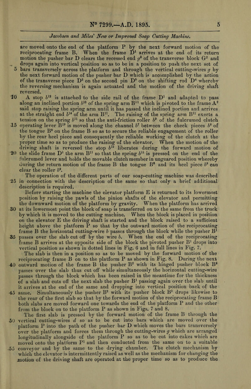 Jacobsen and Miles' New or Improved Soap Cutting Machine. are moved onto the end of the platform P by the next forward motion of the reciprocating frame B. When the frame D1 arrives at the end of its return motion the pusher bar D clears the recessed end gd of the transverse block G2 and drops again into vertical position so as to be in a position to push the next set of 5 bars transversely across the platform and through the vertical cutting-wires g by the next forward motion of the pusher bar D which is accomplished by the action of the transverse piece D3 on the second pin D5 on the shifting rod D4 whereby the reversing mechanism is again actuated and the motion of the driving shaft reversed. 30 A stop bu is attached to the side rail of the frame D1 and adapted to pass along an inclined portion bn of the spring arm B11 which is pivoted to the frame A2 said stop raising the spring arm until it has passed the inclined portion and arrives at the straight end bu of the arm Bn. The raising of the spring arm B11 exerts a tension on the spring b11 so that the anti-friction roller bd of the fulcrumed clutch 15 operating lever B19 is moved along the channel b7 between the check pieces b8 of the tongue B8 on the frame B so as to secure the reliable engagement of the roller by the rear heel piece and consequently the reliable working of the clutch at the proper time so as to produce the raising of the elevator. When the motion of the driving shaft is reversed the stop b12 liberates during the forward motion of 20 the slide frame D1 the arm B11 so that the spring b11 is pressed on the end of the fulcrumed lever and holds the movable clutch member in ungeared position whereby during the return motion of the frame B the tongue B8 and its heel piece b8 can clear the roller bQ. The operation of the different parts of our soap-cutting machine was described 25 in connection with the description of the same so that only a brief additional description is required. Before starting the machine the elevator platform E is returned to its lowermost position by raising the pawls of the pinion shafts of the elevator and permitting the downward motion of the platform by gravity. When the platform has arrived 30 at its lowermost point the block of soap is transferred on to the same from the truck by which it is moved to the cutting machine. When the block is placed in position on the elevator E the driving shaft is started and the block raised to a sufficient height above the platform P so that by the outward motion of the reciprocating frame B the horizontal cutting-wire b passes through the block while the pusher B1 35 passes over the slab cut off by the wire b. When the end of the reciprocating frame B arrives at the opposite side of the block the pivoted pusher B1 drops into vertical position as shown in dotted lines in Fig. 6 and in full lines in Fig. 7. The slab is then in a position so as to be moved by the forward motion of the reciprocating frame B on to the platform P as shown in Fig. 8. During the next 40 outward motion of the frame B the pusher B2 with its hinged pusher block B3 passes over the slab thus cut off while simultaneously the horizontal cutting-wire passes through the block which has been raised in the meantime for the thickness of a slab and cuts off the next slab the pusher B1 passing again over the slab until it arrives at the end of the same and dropping into vertical position back of the 45 same. Simultaneously the pusher B2 with its pusher block B3 drops likewise to the rear of the first slab so that by the forward motion of the reciprocating frame B both slabs are moved forward one towards the end of the platform P and the other from the block on to the platform P as shown in Figs. 7 and 8. The first slab is pressed by the forward motion of the frame B through the 50 vertical cutting-wires d so as to be cut into bars which are moved over the platform P into the path of the pusher bar D which moves the bars transversely over the platform and forces them through the cutting-wires g which are arranged longitudinally alongside of the platform P so as to be cut into cakes which are moved onto the platform P1 and then conducted from the same on to a suitable 55 conveyor and by the same to the drying chamber. The clutch mechanism by which the elevator is intermittently raised as well as the mechanism for changing the motion of the driving shaft are operated at the proper time so as to produce the
