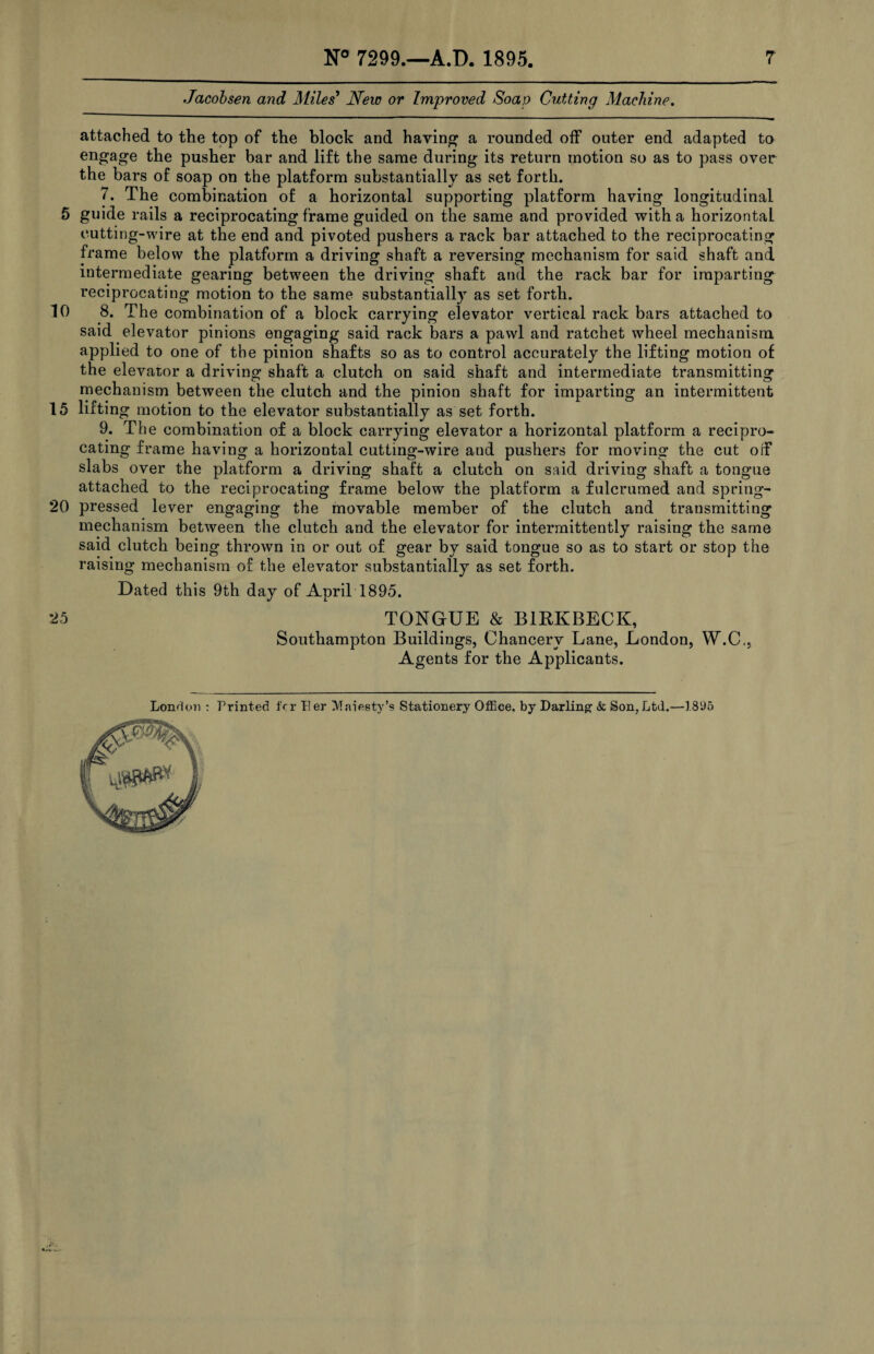 Jacobsen and Miles' New or Improved Soap Cutting Machine. attached to the top of the block and having a rounded off outer end adapted to engage the pusher bar and lift the same during its return motion so as to pass over the bars of soap on the platform substantially as set forth. 7. The combination of a horizontal supporting platform having longitudinal 5 guide rails a reciprocating frame guided on the same and provided with a horizontal cutting-wire at the end and pivoted pushers a rack bar attached to the reciprocating frame below the platform a driving shaft a reversing mechanism for said shaft and intermediate gearing between the driving shaft and the rack bar for imparting reciprocating motion to the same substantially as set forth. 10 8. The combination of a block carrying elevator vertical rack bars attached to said elevator pinions engaging said rack bars a pawl and ratchet wheel mechanism applied to one of the pinion shafts so as to control accurately the lifting motion of the elevator a driving shaft a clutch on said shaft and intermediate transmitting mechanism between the clutch and the pinion shaft for imparting an intermittent 15 lifting motion to the elevator substantially as set forth. 9. The combination of a block carrying elevator a horizontal platform a recipro¬ cating frame having a horizontal cutting-wire and pushers for moving the cut off slabs over the platform a driving shaft a clutch on said driving shaft a tongue attached to the reciprocating frame below the platform a fulcrumed and spring- 20 pressed lever engaging the movable member of the clutch and transmitting mechanism between the clutch and the elevator for intermittently raising the same said clutch being thrown in or out of gear by said tongue so as to start or stop the raising mechanism of the elevator substantially as set forth. Dated this 9th day of April'1895. 25 TONGUE & B1BKBECK, Southampton Buildings, Chancery Lane, London, W.C., Agents for the Applicants.
