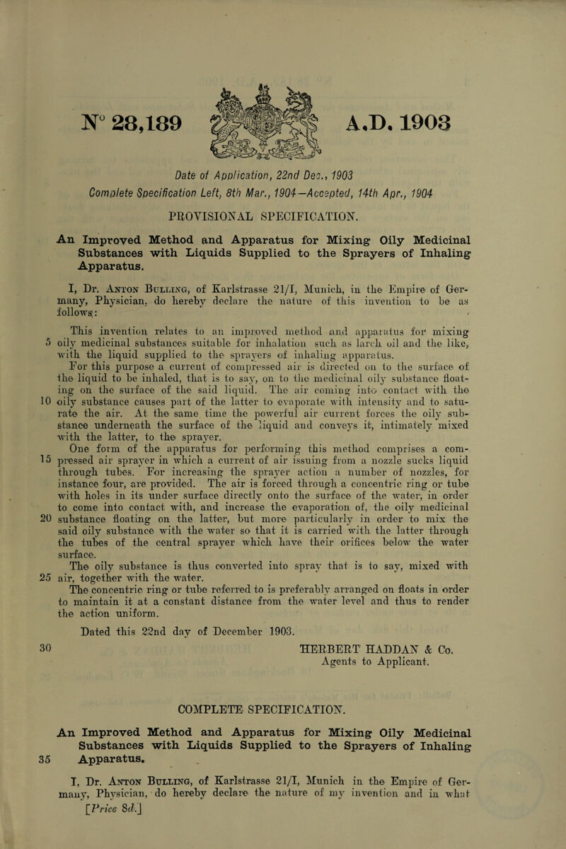 N° 28,189 A,D.1903 Date of Application, 22nd Deo., 1903 Complete Specification Left, 8th Mar., 1904— Accepted, 14th Apr., 1904 PROVISIONAL SPECIFICATION. An Improved Method and Apparatus for Mixing Oily Medicinal Substances with Liquids Supplied to the Sprayers of Inhaling Apparatus, I, Dr. Anton Bulling, of Karlstrasse 21/1, Munich, in the Empire of Ger¬ many, Physician, do hereby declare the nature of this invention to he as follows;: This invention relates to an improved method and apparatus for mixing 5 oily medicinal substances suitable for inhalation such as larch oil and the like, with the liquid supplied to the sprayers of inhaling apparatus. For this purpose a current of compressed air is directed on to the surface of the liquid to be inhaled, that is to say, on to the medicinal oily substance float¬ ing on the surface of the said liquid. The air coming into contact with the 10 oily substance causes part of the latter to evaporate with intensity and to satu¬ rate the air. At the same time the powerful air current forces the oily sub¬ stance underneath the surface of the liquid and conveys it, intimately mixed with the latter, to the sprayer. One form of the apparatus for performing this method comprises a com- 15 pressed air sprayer in which a current of air issuing from a nozzle sucks liquid through tubes. For increasing the sprayer action a number of nozzles, for instance four, are provided. The air is forced through a concentric ring or tube with holes in its under surface directly onto the surface of the water, in order to come into contact with, and increase the evaporation of, the oily medicinal 20 substance floating on the latter, but more particularly in order to mix the said oily substance with the water so that it is carried with the latter through the tubes of the central sprayer which have their orifices below the water surface. The oily substance is thus converted into spray that is to say, mixed with 25 air, together with the water. The concentric ring or tube referred to is preferably arranged on floats in order to maintain it at a constant distance from the water level and thus to render the action uniform. Dated this 22nd day of December 1903. 30 HERBERT HADDAN & Co. Agents to Applicant. COMPLETE SPECIFICATION. An Improved Method and Apparatus for Mixing Oily Medicinal Substances with Liquids Supplied to the Sprayers of Inhaling 35 Apparatus, I, Dr. Anton Bulling, of Karlstrasse 21/T, Munich in the Empire of Ger¬ many, Physician, do hereby declare the nature of my invention and in what [ Price 8<?.j
