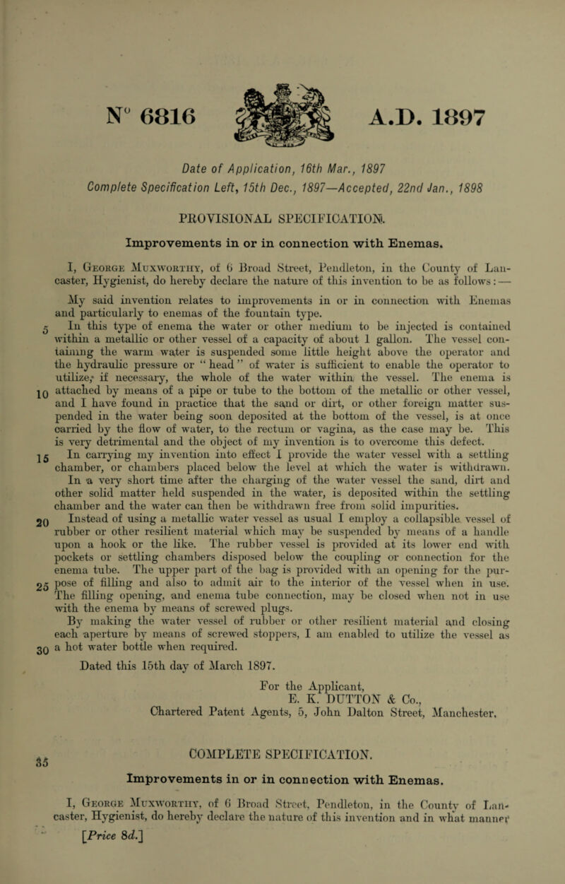 N° 6816 A.D. 1897 Date of Application, 16th Mar., 1897 Complete Specification Left, 15th Dec., 1897—Accepted, 22nd Jan., 1898 PROVISIONAL SPECIFICATION). Improvements in or in connection with Enemas. I, George Muxworthy, oi 6 Broad Street, Pendleton, in the County of Lan¬ caster, Hygienist, do hereby declare the nature of this invention to be as follows: — My said invention relates to improvements in or in connection with Enemas and particularly to enemas of the fountain type. 5 In this type of enema the water or other medium to be injected is contained within a metallic or other vessel of a capacity of about 1 gallon. The vessel con¬ taining the warm water is suspended some little height above the operator and the hydraulic pressure or “head” of water is sufficient to enable the operator to utilize,* if necessary, the whole of the water within the vessel. The enema is IQ attached by means of a pipe or tube to the bottom of the metallic or other vessel, and I have found in practice that the sand or dirt, or other foreign matter sus¬ pended in the water being soon deposited at the bottom of the vessel, is at once carried by the flow of water, to the rectum or vagina, as the case may be. This is very detrimental and the object of my invention is to overcome this defect. 15 In carrying my invention into effect I provide the water vessel with a settling chamber, or chambers placed below the level at which the water is withdrawn. In a very short time after the charging of the water vessel the sand, dirt and other solid matter held suspended in the water, is deposited within the settling chamber and the water can then be withdrawn free from solid impurities. 2Q Instead of using a metallic water vessel as usual I employ a collapsible vessel of rubber or other resilient material which may be suspended by means of a handle upon a hook or the like. The rubber vessel is provided at its lower end with pockets or settling chambers disposed below the coupling or connection for the enema tube. The upper part of the bag is provided with an opening for the pur- 25 pose of filling and also to admit air to the interior of the vessel when in use. The filling opening, and enema tube connection, may be closed when not in use with the enema by means of screwed plugs. By making the water vessel of rubber or other resilient material and closing each aperture by means of screwed stoppers, I am enabled to utilize the vessel as 3Q a hot water bottle when required. Dated this 15th day of March 1897. For the Applicant, E. K. DUTTON & Co., Chartered Patent Agents, 5, John Dalton Street, Manchester. COMPLETE SPECIFICATION. Improvements in or in connection with Enemas. I, George Muxwortiiy, of 0 Broad Street, Pendleton, in the County of Lan¬ caster, Hygienist, do hereby declare the nature of this invention and in what manner [Price 8c?.]