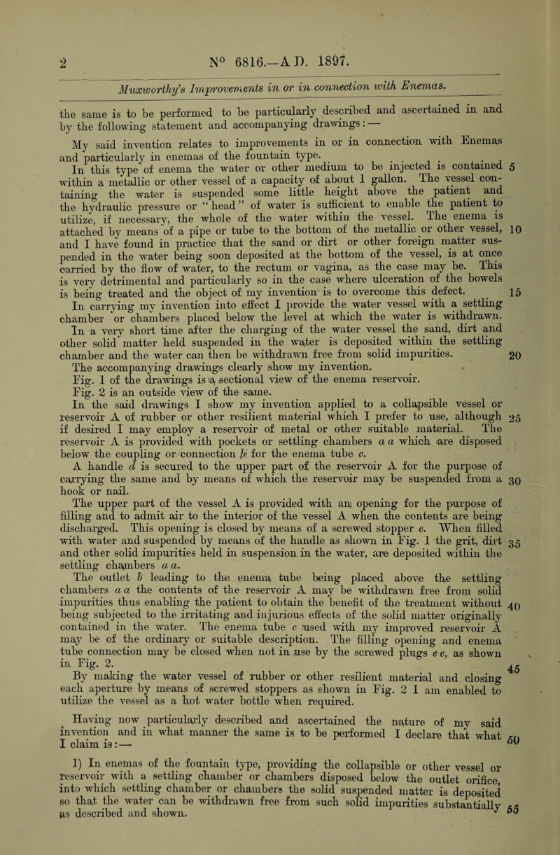 Muxworthy's lwipvov6Wi67its %ti ot iji coivusctioTi with Etictucis. the same is to be performed to be particularly described and asceitained in and by the following statement and accompanying drawings: My said invention relates to improvements in or in connection with Enemas and particularly in enemas of the fountain type. # . In this type of enema the water or other medium to be injected is contained 5 within a metallic or other vessel of a capacity of about 1 gallon. The vessel con¬ taining the water is suspended some little height above the patient and the hydraulic pressure or 1 head ” of water is sufficient to enable the patient to utilize, if necessary, the whole of the water within the vessel. The enema is attached by means of a pipe or tube to the bottom of the metallic 01 other vessel, 19 and I have found in practice that the sand or dirt or other foreign matter sus¬ pended in the water being soon deposited at the bottom of the vessel, is at once carried by the flow of water, to the rectum or vagina, as the case may be. This is very detrimental and particularly so in the case where ulceration of the bowels is being treated and the object of my invention is to overcome this defect. 15 In carrying my invention into effect I provide the water vessel with a settling chamber or chambers placed below the level at which the water is withdrawn. In a veiy short time after the charging of the water vessel the sand, dirt and other solid matter held suspended in the wafer is deposited within the settling chamber and the water can then be withdrawn free from solid impurities. 20 The accompanying drawings clearly show my invention. Eig. 1 of the drawings is ia sectional view of the enema reservoir. Eig. 2 is an outside view of the same. In the said drawings I show my invention applied to a collapsible vessel or reservoir A of rubber or other resilient material which I prefer to use, although 25 if desired I may employ a reservoir of metal or other suitable material. The reservoir A is provided with pockets or settling chambers a a which are disposed below the coupling or connection h< for the enema tube c. A handle d is secured to the upper part of the reservoir A for the purpose of carrying the same and by means of which the reservoir may be suspended from a 39 hook or nail. The upper part of the vessel A is provided with an opening for the purpose of filling and to admit air to the interior of the vessel A when the contents are being discharged. This opening is closed by means of a screwed stopper e. When filled with water and suspended by means of the handle as shown in Eig. 1 the grit, dirt 35 and other solid impurities held in suspension in the water, are deposited within the settling chambers a a. The outlet d leading to the enema tube being placed above the settling chambers a a the contents of the reservoir A may be withdrawn free from solid impurities thus enabling the patient to obtain the benefit of the treatment without 49 being subjected to the irritating and injurious effects of the solid matter originally contained in the water. The enema tube c used with my improved reservoir A may be of the ordinary or suitable description. The filling opening and enema tube connection may be closed when not in use by the screwed plugs e e, as shown in Fig. 2. 45 Bv making the water vessel of rubber or other resilient material and closing each aperture by means of screwed stoppers as shown in Eig. 2 I am enabled to utilize the vessel as a hot water bottle when required. Having now particularly described and ascertained the nature of mv said invention and in what manner the same is to be performed I declare that what I claim is: — 1) In enemas of the fountain type, providing the collapsible or other vessel or reservoir with a settling chamber or chambers disposed below the outlet orifice into which settling chamber or chambers the solid suspended matter is deposited so that the water can be withdrawn five from such solid impurities substantially as desciibed and shown. ^ **