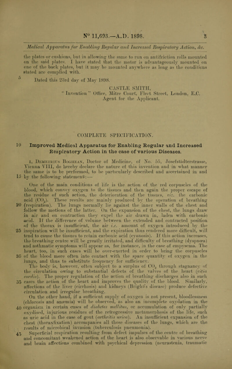 10 la 20 25 30 35 40 45 N° 11,603.—A. 1). 1898. 3 Medical Apparatus for Enabling Regular and Increased Respiraf.org Action, (be. the plates or cushions, but in allowing the same to run on antifriction rolls mounted on the said plates. 1 have stated till at the motor is advantageously mounted on one of the back plates, but it may be mounted anywhere as long as the conditions stated are complied with. Dated this 23rd day of May 1898. CASTLE SMITH, “Invention Office, Mitre Court, Fleet Street, London, E.C. Agent for the Applicant. COMPLETE SPECIFICATION. Improved Medical Apparatus for Enabling Regular and Increased Respiratory Action in the case of various Diseases. 1, Demetrius Boghean, Doctor of Medicine, of No. 55, Josefstiidterstrasse, Vienna VIII, do hereby declare the nature of this invention and in what manner the, same is to be performed, to be particularly described and ascertained in and bv the following statement!: — One of the main conditions of life is the action of the red corpuscles of the blood, which convey oxygen to the tissues and then again the proper escape of the residue of such action, the deterioration of the tissues, viz. the carbonic acid (C02). These results are mainly produced by the operation of breathing (respiration). The lungs normally lie against the inner walls of the chest and follow tllie motions of the latter. On the expansion of the chest, the lungs draw in air and on contraction they expel the air drawn in, laden with carbonic acid. If the difference of volume between the extended and contracted position of the thorax is insufficient, the air i.e. amount of oxygen introduced by the inspiration will be insufficient, and the expiration thus rendered more difficult, will tend to cause the tissues to retain carbonic acid (cyanosis). If this action increases, the breathing centre will be greatly irritated, and difficulty of breathing (dyspnoea) and asthmatic symptoms will appear as, for instance, in the case of empysema. The heart, too, in such cases will be over-exerted in order to bring the corpuscles of the blood more often into contact with the spare quantity of oxygen in the lungs, and thus to substitute frequency for sufficiency.- The body is, however, often subject to a surplus of C()2 through stagnancy of the circulation owing to substantial defects of the valves of the heart (vitia cordis). The proper regulation of the action of breathing discharges also in such cases the action of the heart and improves the quality of the blood. Similarly, affections of the liver (cirrhosis) and kidneys (Bright)1 s disease) produce defective circulation and irregular breathing. On the other hand, if a sufficient supply of oxygen is not present, bloodlessness (chlorosis and amemia) will be observed, as also an incomplete oxydation in the organism in certain cases of diabetes mellitiis, or accumulation of only partially oxydised, injurious residues of the retrogressive metamorphosis of the life, such as uric acid in the case of gout (arthritis urica). An insufficient expansion of the chest (thoraxfixation) accompanies all those diseases of the lungs, which art' the results of mierobical invasion (tuberculosis pneumonia). Superficial respiration resulting from defect impulses of the centre of breathing and concomitant weakened action of the heart is also observable in various nerve and brain affections combined with psychical depression (neurastenia, traumatic