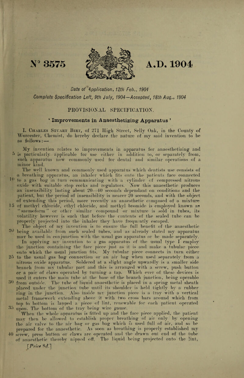 N°3575 AJD. 1904 Date of Application, 12th Feb,, 1904 Complete Specification Left, 9th July, 1904—Accepted, 18th Aug., 1904 h PROVISIONAL SPECIFICATION. ‘ Improvements in Anaesthetizing1 Apparatus ’ I. Charles Stuart Birt, of 271 High Street, Sclly Oak, in the County of Worcester, Chemist, do hereby declare the nature of my said invent ion to be as follows: — ■ i My invention relates to improvements in apparatus for anaesthetizing and is particularly applicable for use either in addition to, or separately from, such apparatus now commonly used for dental and similar operations of a minor kind. The well known and commonly used apparatus which dentists use consists of a breathing apparatus, an inhaler which fits onto the patients face connected to a gas bag in turn communicating with a cylinder of compressed nitrous oxide with suitable stop cocks and regulators. Now this anaesthetic produces an insensibility lasting about 20—40 seconds dependant on conditions and the patient, but the period of insensibility is nearer 20 seconds, and with the object of extending this period, more recently an anaesthetic composed of a mixture 1 5 of methyl chloride, ethyl chloride, and methyl bromide is employed known as kk saemoform ” or other similar compound or mixture is sold in tubes, its volatility however is such that before the contents of the sealed tube can be properly projected into the inhaler they have frequently escaped. The object of my invention is to ensure the full benefit of the anaesthetic being available from such sealed tubes, and as already stated my apparatus may be used in conjunction with the usual gas apparatus or be made separately. In applying my invention to a gas apparatus of the usual type I employ the junction containing the face piece just as it is and make a tubular piece onto which the usual junction fits. My tubular piece connects in turn either 23 to the usual gas bag connection or an air bag when used separately from a nitrous oxide apparatus. Soldered at a slight angle upwardly is a smaller side branch from my tubular part and this is arranged with a screw, push button or a pair of claws operated by turning a tap. Which ever of these devices is used it enters the main tube ai the base of the branch junction, being operable 30 from outside. The tube of liquid anaesthetic is placed in a spring metal sheath placed under the junction tube until its shoulder is held tightly by a rubber ring in the junction. Also inside my junction piece is a tray with a vertical metal framework extending above it with two cross bars around which from top to bottom is laoped a piece of lint, renewable for each patient operated upon. The bottom of the tray being wire gauze. When the whole apparatus is fitted up and the face piece applied, the patient may then be allowed to establish proper breathing of air only by opening the air valve to the air bag or gas bag which is used full of air, and so be prepared for the anaesthetic. As soon as breathing is properly established my screw, press button or claws are operated and the drawn out end of the tube of anaesthetic thereby nipoed off. The liquid being projected onto the lint, [Price 20 33 40