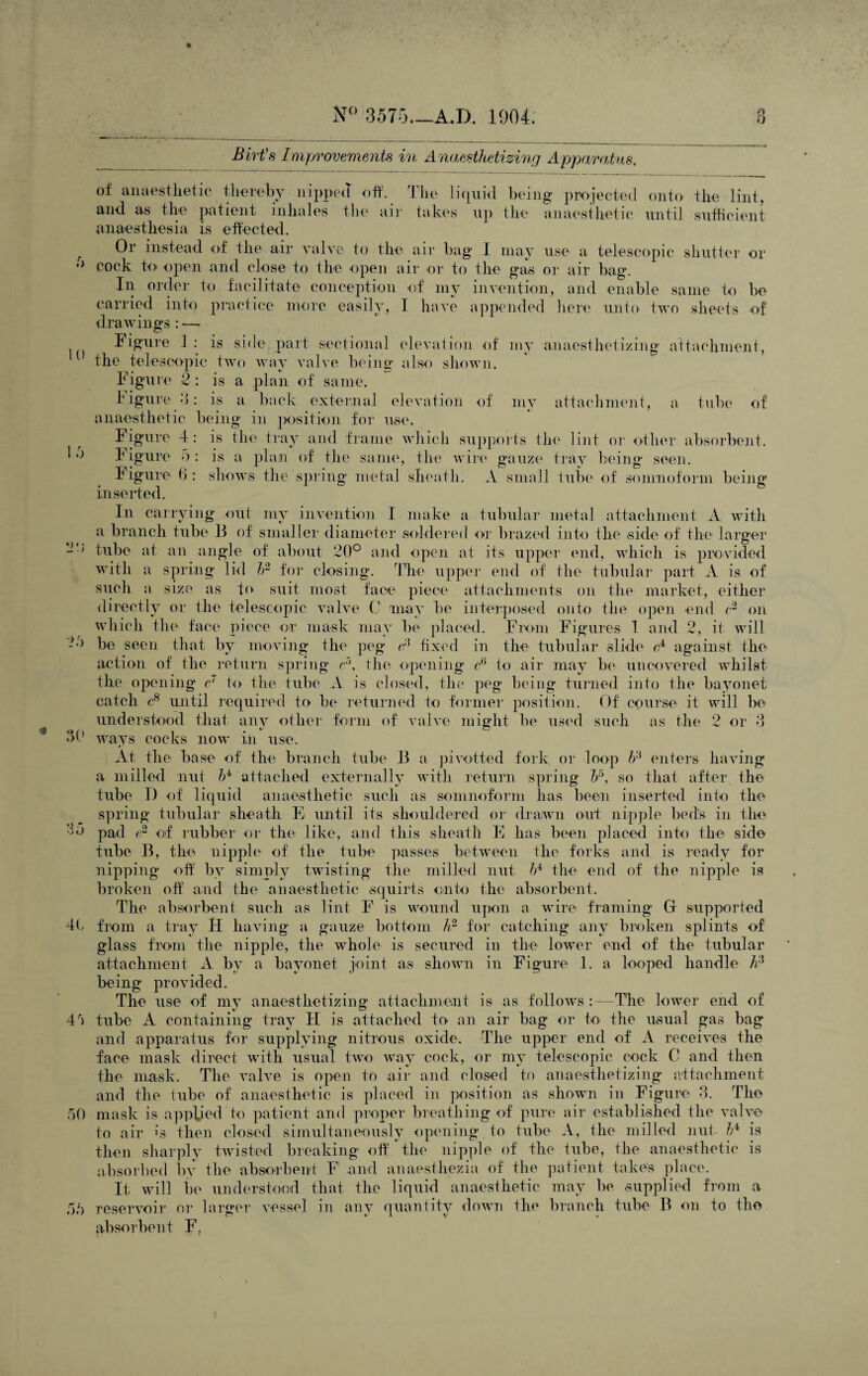 10 ‘JO Birt’s Improvements in Anaesthetizing Apparatus. of anaesthetic thereby nipped off. The liqnhl being projected onto the lint, and as the patient inhales the air takes up the anaesthetic until sufficient anaesthesia is effected. Or instead of the air valve to the air bag I may use a telescopic shutter or cock to open and close to the open air or to the gas or air bag. In order to facilitate conception of my invention, and enable same to be carried into practice more easily, I have appended here unto two sheets of drawings : Figure 1 : is side, part sectional elevation of my anaesthetizing attachment, the telescopic two way valve being also shown. Figure 2: is a plan of same. I igure 3: is a back external elevation of my attachment, a tube of anaesthetic being in position for use. Figure 4: is the tray and frame which supports the lint or other absorbent. Figure 5: is a plan of the same, the wire gauze tray being seen. Figure 6 : shows the sjiring metal sheath. A small tube of somnoform being inserted. In carrying out my invention I make a tubular metal attachment A with a branch tube If of smaller diameter soldered or brazed into the side of the larger tube at an angle of about 20° and open at its upper end, which is provided with a spring lid JA for closing. The upper end of the tubular part A is of such a size as to suit most face piece attachments on the market, either directly or the telescopic valve C may be interposed onto the open end c2 on which the face piece or mask may be placed. From Figures 1 and 2, it will be seen that by moving the peg <A fixed in the tubular slide c4 against the action of the return spring r\ the opening <A to air may be uncovered whilst the opening & to the tube A is closed, the peg being turned into the bayonet catch c8 until required to be returned to former position. Of course it will be understood that any other form of valve might be used such as the 2 or 3 30 ways cocks now in use. At the base of the branch tube 13 a pi vetted fork or loop ¥ enters having a milled nut 1A attached externally with return spring ¥\ so that after the tube 1) of liquid anaesthetic such as somnoform has been inserted into the spring tubular sheath E until its shouldered or drawn out nipple bed’s in the 'b-> pad e2 of rubber or the like, and this sheath E has been placed into the side tube B, the nipple of the tube passes between the folks and is ready for nipping off by simply twisting the milled nut ¥ the end of the nipple is broken off and the anaesthetic squirts onto the absorbent. The absorbent such as lint F is wound upon a wire framing G supported 4b from a tray H having a gauze bottom h2 for catching any broken splints of glass from the nipple, the whole is secured in the lower end of the tubular attachment A by a bayonet joint as shown in Figure 1. a looped handle A3 being provided. The use of my anaesthetizing attachment is as follows:—The lower end of 4/) tube A containing tray II is attached to an air bag or to the usual gas bag and apparatus for supplying nitrous oxide. The upper end of A receives the face mask direct with usual two way cock, or my telescopic cock 0 and then the mask. The valve is open to air and closed to anaesthetizing attachment and the tube of anaesthetic is placed in position as shown in Figure 3. The mask is applied to patient and proper breathing of pure air established the valve to air G then closed simultaneously opening to tube A, the milled nut 1A is then sharply twisted breaking off the nipple of the tube, the anaesthetic is absorbed by the absorbent F and anaesthezia of the patient takes place. It will be understood that the liquid anaesthetic may be supplied from a reservoir or larger vessel in any quantity down the branch tube B on to the absorbent F. 50 55