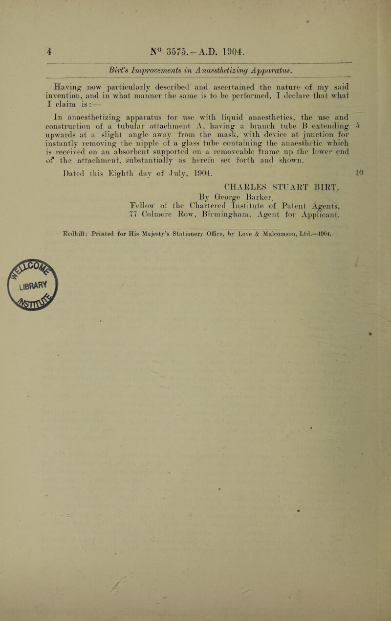 Birt’s Improvements in Anaesthetizing Apparatus. Having now particularly described and ascertained the nature of my said invention, and in what manner the same is to he performed, I declare that what I claim is : —, In anaesthetizing apparatus for use with liquid anaesthetics, the use and construction of a tubular attachment A, having a branch tube B extending o upwards at a slight angle away from the mask, with device at junction for instantly removing the nipple of a glass tube containing the anaesthetic which is received on an absorbent supported on a removeable frame up the Lower end of the attachment, substantially as herein set forth and shown. Dated this Eighth day of July, 1904. 10 CHARLES STUART BIRT, By George Barker, Fellow of the Chartered Institute of Patent Agents, 77 Colmore Row, Birmingham, Agent for Applicant. Redhill: Printed for His Majesty’s Stationery Office, by Love & Malcomson, Ltd.—1904,