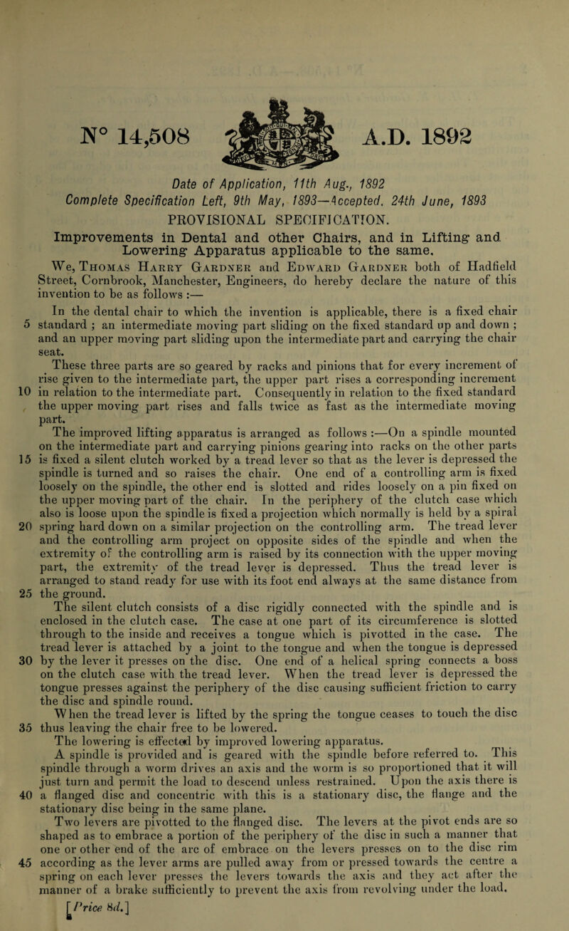 N° 14,508 A.D. 1892 Date of Application, 11th Aug., 1892 Complete Specification Left, 9th May, 1893—Accepted, 24th June, 1893 PROVISIONAL SPEOIFJ CATION. Improvements in Dental and other Chairs, and in Lifting’ and Lowering* Apparatus applicable to the same. We, Thomas Harry Gardner and Edward Gardner both of Hadfield Street, Cornbrook, Manchester, Engineers, do hereby declare the nature of this invention to be as follows :— In the dental chair to which the invention is applicable, there is a fixed chair 5 standard ; an intermediate moving part sliding on the fixed standard up and down ; and an upper moving part sliding upon the intermediate part and carrying the chair seat. These three parts are so geared by racks and pinions that for every increment of rise given to the intermediate part, the upper part rises a corresponding increment 10 in relation to the intermediate part. Consequently in relation to the fixed standard the upper moving part rises and falls twice as fast as the intermediate moving part. The improved lifting apparatus is arranged as follows :—On a spindle mounted on the intermediate part and carrying pinions gearing into racks on the other parts 15 is fixed a silent clutch worked by a tread lever so that as the lever is depressed the spindle is turned and so raises the chair. One end of a controlling arm is fixed loosely on the spindle, the other end is slotted and rides loosely on a pin fixed on the upper moving part of the chair. In the periphery of the clutch case which also is loose upon the spindle is fixed a projection which normally is held by a spiral 20 spring hard down on a similar projection on the controlling arm. The tread lever and the controlling arm project on opposite sides of the spindle and when the extremity of the controlling arm is raised by its connection with the upper moving part, the extremity of the tread lever is depressed. Thus the tread lever is arranged to stand ready for use with its foot end always at the same distance from 25 the ground. The silent clutch consists of a disc rigidly connected with the spindle and is enclosed in the clutch case. The case at one part of its circumference is slotted through to the inside and receives a tongue which is pivotted in the case. The tread lever is attached by a joint to the tongue and when the tongue is depressed 30 by the lever it presses on the disc. One end of a helical spring connects a boss on the clutch case with the tread lever. When the tread lever is depressed the tongue presses against the periphery of the disc causing sufficient friction to carry the disc and spindle round. When the tread lever is lifted by the spring the tongue ceases to touch the disc 35 thus leaving the chair free to be lowered. The lowering is effected by improved lowering apparatus. A spindle is provided and is geared with the spindle before referred to. This spindle through a worm drives an axis and the worm is so proportioned that it will just turn and permit the load to descend unless restrained. Upon the axis there is 40 a flanged disc and concentric with this is a stationary disc, the flange and the stationary disc being in the same plane. Two levers are pivotted to the flanged disc. The levers at the pivot ends are so shaped as to embrace a portion of the periphery of the disc in such a manner that one or other end of the arc of embrace on the levers presses- on to the disc rim 45 according as the lever arms are pulled away from or pressed towards the centre a spring on each lever presses the levers towards the axis and they act after the manner of a brake sufficiently to prevent the axis from revolving under the load.