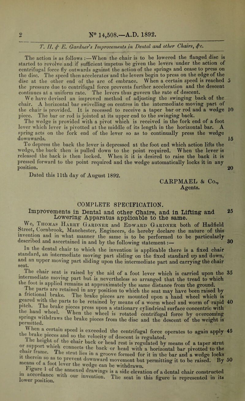 T. II. (f' E. Gardner s Improvements in Dental and other Chairs, (f’c. The action is as follows :—When the chair is to be lowered the flanged disc is started to revolve and if sufficient impetus be given the levers under the action of centrifugal force fly outwards against the action of the springs and cease to press on the disc. The speed then accelerates and the levers begin to press on the edge of the disc at the other end of the arc of embrace. When a certain speed is reached 5 the pressure due to centrifugal force prevents further acceleration and the descent continues at a uniform rate. The levers thus govern the rate of descent. We have devised an improved method of adjusting the swinging back of the chair. A horizontal bar swivelling on centres in the intermediate moving part of the chair is provided. It is recessed to receive a taper bar or rod and a wedge 10 piece. The bar or rod is jointed at its upper end to the swinging back. The wedge is provided with a pivot which is received in the fork end of a foot lever which lever is pivotted at the middle of its length in the horizontal bar. A spring acts on the fork end of the lever so as to continually press the wedge downwards. 15 To depress the back the lever is depressed at the foot end which action lifts the wedge, the back then is pulled down to the point required. When the lever is released the back is then locked. When it it is desired to raise the back it is pressed forward to the point required and the wedge automatically locks it in any position. 20 Dated this 11th day of August 1892. CARPMAEL & Co., Agents. COMPLETE SPECIFICATION. improvements in Dental and other Chairs, and in Lifting and 25 Lowering Apparatus applicable to the same. We, Thomas Harry Gardner and Edward Gardner both of Hadfield Street, C ornbrook, Manchester, Engineers, do hereby declare the nature of this invention and in what manner the same is to be performed to be particularly described and ascertained in and by the following statement:— 30 In the dental chair to which the invention is applicable there is a fixed chair standard, an intermediate moving part sliding on the fixed standard up and down, and an upper moving part sliding upon the intermediate part and carrying the chair seat. ie chair seat is raised by the aid of a foot lever which is carried upon the 35 intermediate moving part but is nevertheless so arranged that the tread to which k1 mi°0^ ls aPpTed remains at approximately the same distance from the ground. le parts are retained in any position to which the seat may have been raised by a nctionai brake. The brake pieces are mounted upon a hand wheel which is geaiec wit 1 the parts to be retained by means of a worm wheel and worm of rapid 40 JV c !' , ie brake pieces press upon a stationary cylindrical surface concentric with ie lane w eel. When the wheel is rotated centrifugal force by overcoming spiings wit diaw's the brake pieces from the disc and the descent of the weight is permitted. & i '\hc!1 d °.eitain speed is exceeded the centrifugal force operates to again apply 45 the brake pieces and so the velocity of descent is regulated. 1 1C e]g f .°, t le c^iah' back or head rest is regulated by means of a taper strut ohJTl ^ Urrt connecf? t}!e kack or head with a horizontal bar pivotted to the it tlim- /im°’ 1G S^lut ,es a groove formed for it in the bar and a wedge locks j as to pi event downward movement but permitting it to be raised. By 50 means of a foot lever the wedge can be withdrawn. 8 in ° * ^ annexed drawings is a side elevation of a dental chair constructed lower position ^ * °U1 inven^on* ^he seat in this figure is represented in its