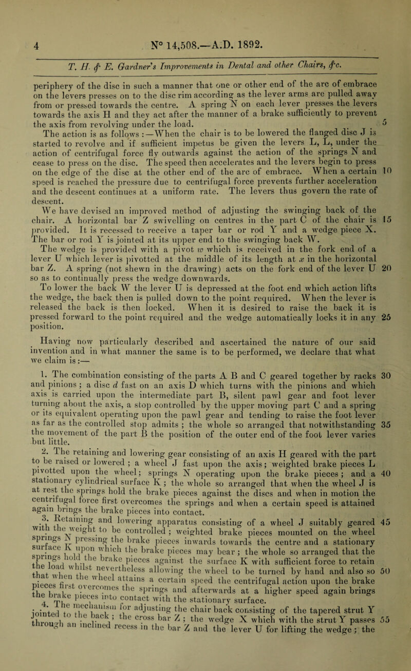 T. H. (f* E. Gardner s Improvements in Dental and other Chairs, (f'c. periphery of the disc in such a manner that one or other end of the arc of embrace on the levers presses on to the disc rim according1 as the lever arms are pulled away from or pressed towards the centre. A spring N on each lever presses the levers towards the axis H and they act after the manner of a brake sufficiently to prevent the axis from revolving under the load. # < ° The action is as follows :—When the chair is to be lowered the flanged disc J is started to revolve and if sufficient impetus be given the levers L, L, under the action of centrifugal force fly outwards against the action of the springs N and cease to press on the disc. The speed then accelerates and the levers begin to press on the edge of the disc at the other end of the arc of embrace. When a certain 10 speed is reached the pressure due to centrifugal force prevents further acceleration and the descent continues at a uniform rate. The levers thus govern the rate of descent. We have devised an improved method of adjusting the swinging back of the chair. A horizontal bar Z swivelling on centres in the part C of the chair is 15 provided. It is recessed to receive a taper bar or rod Y and a wedge piece X. The bar or rod Y is jointed at its upper end to the swinging back W. The wedge is provided with a pivot w which is received in the fork end of a lever U which lever is pivotted at the middle of its length at x in the horizontal bar Z. A spring (not shewn in the drawing) acts on the fork end of the lever U 20 so as to continually press the wedge downwards. To lower the back W the lever IJ is depressed at the foot end which action lifts the wedge, the back then is pulled down to the point required. When the lever is released the back is then locked. When it is desired to raise the back it is pressed forward to the point required and the wedge automatically locks it in any 25 position. Having now particularly described and ascertained the nature of our said invention and in what manner the same is to be performed, we declare that what Ave claim is :— 1. The combination consisting of the parts A B and C geared together by racks 30 and pinions ; a disc d fast on an axis D which turns with the pinions and Avhich axis is carried upon the intermediate part B, silent pawl gear and foot lever turning about the axis, a stop controlled by the upper moving part C and a spring or its equivalent operating upon the pawl gear and tending to raise the foot lever as far as the controlled stop admits ; the whole so arranged that notwithstanding 35 the movement of the part B the position of the outer end of the foot lever varies but little. 2. The retaining and lowering gear consisting of an axis H geared with the part to be raised or lowered ; a Avheel J fast upon the axis; weighted brake pieces L pivotted upon the wheel; springs X operating upon the brake pieces; and a 40 stationary cylindrical surface K ; the whole so arranged that when the wheel J is at lest the springs hold the brake pieces against the discs and when in motion the centii ugal force first overcomes the springs and when a certain speed is attained again brings the brake pieces into contact. 3. Retaining and lowering apparatus consisting of a wheel J suitably geared 45 W1 . ev eight to be controlled; Aveighted brake pieces mounted on the Avheel springs piessing the brake pieces inwards towards the centre and a stationary sin act \ upon which the brake pieces may bear; the Avhole so arranged that the 101( •/ *e ^*ra^e P’eces against the surface K Avith sufficient force to retain thnf °ul  +i ^ nevertheless allowing the Avheel to be turned by hand and also so 50 •pop'' /*;Gnf ,1C  lee atiains a certain speed the centrifugal action upon the brake ib I* oa eicomes the springs and afterwards at a higher speed again brings the biake pieces into contact with the stationary surface. • • I i njec laniain for adjusting the chair back consisting of the tapered strut Y thrmurh F *G r*0 T t U c\oss bar Z ; the Avedge X AAdiich with the strut Y passes 55 ° ‘ n inc ine Iecess in the bar Z and the lever U for lifting the Avedge ; the