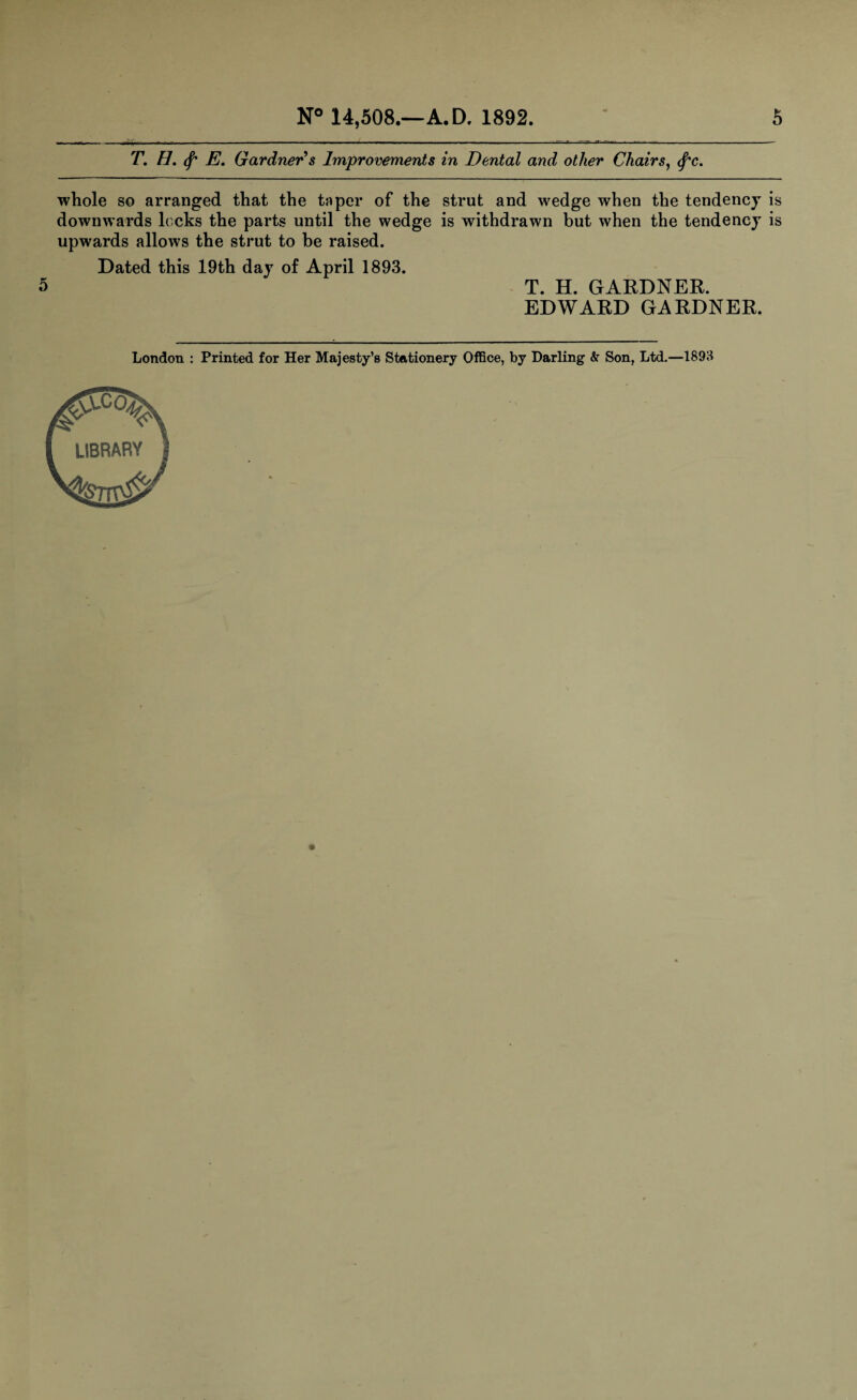 T. H, (f' E. Gardner s Improvements in Dental and other Chairs, tyc. whole so arranged that the taper of the strut and wedge when the tendency is downwards locks the parts until the wedge is withdrawn but when the tendency is upwards allows the strut to be raised. Dated this 19th day of April 1893. 5 T. H. GARDNER. EDWARD GARDNER. London : Printed for Her Majesty’s Stationery Office, by Darling & Son, Ltd.—1893 LIBRARY