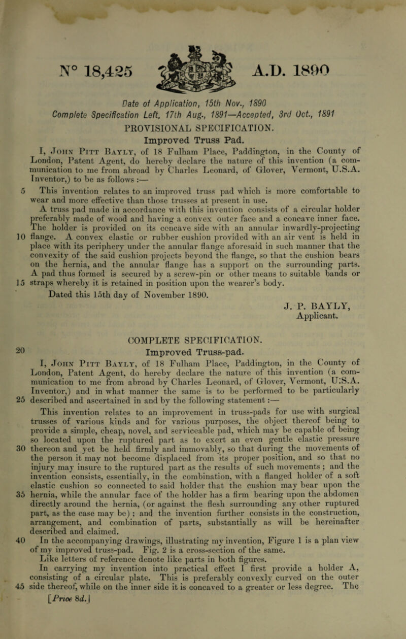 5 10 15 20 25 30 35 40 45 N° 18,425 A.D. 1890 Date of Application, 15th Nov., 1890 Complete Specification Left, 17th Aug., 1891—Accepted, 3rd Oct., 1891 PROVISIONAL SPECIFICATION. Improved Truss Pad. I, John Pitt Bayly, of 18 Fulham Place, Paddington, in the County of London, Patent Agent, do hereby declare the nature of this invention (a com¬ munication to me from abroad by Charles Leonard, of Glover, Vermont, U.S.A. Inventor,) to be as follows :— This invention relates to an improved truss pad which is more comfortable to wear and more effective than those trusses at present in use. A truss pad made in accordance with this invention consists of a circular holder preferably made of wood and having a convex outer face and a concave inner face. The holder is provided on its concave side with an annular inwardly-projecting flange. A convex elastic or rubber cushion provided with an air vent is held in place with its periphery under the annular flange aforesaid in such manner that the convexity of the said cushion projects beyond the flange, so that the cushion bears on the hernia, and the annular flange lias a support on the surrounding parts. A pad thus formed is secured by a screw-pin or other means to suitable bands or straps whereby it is retained in position upon the wearer’s body. Dated this 15th day of November 1890. J. P. BAYLY, Applicant. COMPLETE SPECIFICATION. Improved Truss-pad. I, John Pitt Bayly, of 18 Fulham Place, Paddington, in the County of London, Patent Agent, do hereby declare the nature of this invention (a com¬ munication to me from abroad by Charles Leonard, of Glover, Vermont, U.S.A. Inventor,) and in what manner the same is to be performed to be particularly described and ascertained in and by the following statement:— This invention relates to an improvement in truss-pads for use with surgical trusses of various kinds and for various purposes, the object thereof being to provide a simple, cheap, novel, and serviceable pad, which may be capable of being so located upon the ruptured part as to exert an even gentle elastic pressure thereon and yet be held firmly and immovably, so that during the movements of the person it may not become displaced from its proper position, and so that no injury may insure to the ruptured part as the results of such movements ; and the invention consists, essentially, in the combination, with a Hanged holder of a soft elastic cushion so connected to said holder that the cushion may bear upon the hernia, while the annular face of the holder has a firm bearing upon the abdomen directly around the hernia, (or against the Hesli surrounding any other ruptured part, as the case may be) ; and tlie invention further consists in the construction, arrangement, and combination of parts, substantially as will be hereinafter described and claimed. In the accompanying drawings, illustrating my invention, Figure 1 is a plan view of my improved truss-pad. Fig. 2 is a cross-section of the same. Like letters of reference denote like parts in both figures. In carrying my invention into practical effect I first provide a holder A, consisting of a circular plate. This is preferably convexly curved on the outer side thereof, while on the inner side it is concaved to a greater or less degree. T he [Prioe 8d. |