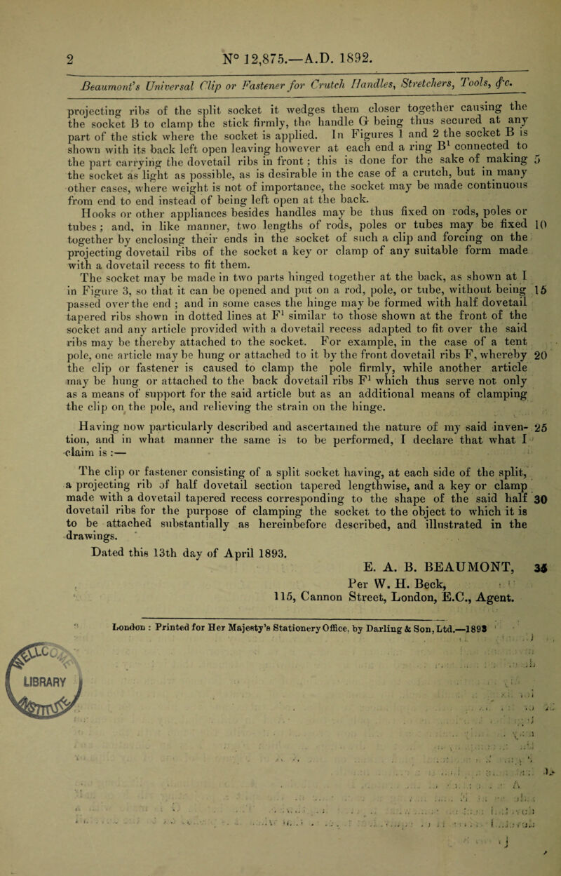2 N° 3 2,875.—A.D. 1892. Beaumont's Universal Clip or Fastener for C rutch Handles, Stretchers, Tools, tfc. projecting ribs of the split socket it wedges them closer together causing the the socket B to clamp the stick firmly, the handle Gf being thus secured at any part of the stick where the socket is applied. In figures 1 and 2 the socket B is shown with its back left open leaving however at each end a ring B1 connected, to the part carrying the dovetail ribs in front; this is done for the sake of making a the socket as light as possible, as is desirable in the case of a crutch, but in many other cases, where weight is not of importance, the socket may be made continuous from end to end instead of being left open at the back. Hooks or other appliances besides handles may be thus fixed on rods, poles or tubes ; and, in like manner, two lengths of rods, poles or tubes may be fixed 10 together by enclosing their ends in the socket of such a clip and forcing on the projecting dovetail ribs of the socket a key or clamp of any suitable form made with a dovetail recess to fit them. The socket may be made in two parts hinged together at the back, as shown at I in Figure 3, so that it can be opened and put on a rod, pole, or tube, without being 15 passed over the end ; and in some cases the hinge maybe formed with half dovetail tapered ribs shown in dotted lines at F1 similar to those shown at the front of the socket and any article provided with a dovetail recess adapted to fit over the said ribs may be thereby attached to the socket. For example, in the case of a tent pole, one article may be hung or attached to it by the front dovetail ribs F, whereby 20 the clip or fastener is caused to clamp the pole firmly, while another article may be hung or attached to the back dovetail ribs F1 which thus serve not only as a means of support for the said article but as an additional means of clamping the clip on the pole, and relieving the strain on the hinge. Having now particularly described and ascertained the nature of my said inven- 25 tion, and in what manner the same is to be performed, I declare that what I claim is :— The clip or fastener consisting of a split socket having, at each side of the split, a projecting rib of half dovetail section tapered lengthwise, and a key or clamp made with a dovetail tapered recess corresponding to the shape of the said half 30 dovetail ribs for the purpose of clamping the socket to the object to which it is to be attached substantially as hereinbefore described, and illustrated in the drawings. Dated this 13th d?vy of April 1893. E. A. B. BEAUMONT, 3* Per W. H. Beck, ’ 115, Cannon Street, London, E.C., Agent. London : Printed for Her Majesty’s Stationery Office, by Darling & Son. Ltd.—1893 „: i \ i . L > i I ’ » » , i . . t • . v# - » l , . J . * f ' Jid * I. Ij... »