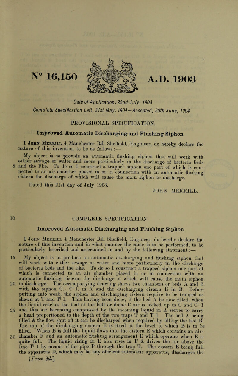 5 10 15 20 25 30 N° 16,150 A.D. 1903 Date of Application, 22nd July, 1903 Complete Specification Left, 21st May, 1904-Accepted, 30th June, 1904 PROVISIONAL SPECIFICATION. Improved Automatic Discharging and Flushing Siphon I John Merrill 4 Manchester Rd. Sheffield, Engineer, do hereby declare the nature of this invention to be as follows: — My object is to provide an automatic flushing siphon that will work with either sewage or water and more particularly in the discharge of bacteria beds and the like. To do so I construct a trapper siphon one- part of which is con¬ nected to an air chamber placed in or in connection with an automatic flushing cistern the discharge of which will cause the mam siphon to discharge. Dated this 21st day of July 1903. JOHN MERRILL. COMPLETE SPECIFICATION. Improved Automatic Discharging and Flushing Siphon I John Merrill 4 Manchester Rd. Sheffield, Engineer, do hereby declare the nature of this invention and in what manner the same is to be performed, to be particularly described and ascertained in and by the following statement : — My object is to produce an automatic discharging and hushing siphon that will work with either sewage or water and more particularly in the discharge of bacteria beds and the like. To do so I construct a trapped siphon one part of which is connected to an air chamber placed in or in connection with ail automatic hushing cistern, the discharge of which will cause the main siphon to discharge. The accompanying drawing shews two chambers or beds A and 13 with the siphon 0. C11. in A and the discharging cistern E in 13. Before putting into work, the siphon and discharging cistern require to be trapped as shewn at T and T11. This having been done, if the bed A be now filled, when the liquid reaches the foot of the bell or dome C air is locked up in C and C1 1 and this air becoming compressed by the incoming liquid in A serves to carry a head proportioned to the depth of the two traps T and T11. The bed A being filled & the flow shut off it can be discharged when required by filling the bed B. The top of the discharging cistern E is fixed at the level to which 13 is to be filled. When B is full the liquid flows into the cistern E which contains an air- chamber F and an automatic flushing arrangement D which operates when E is quite full. The liquid rising in E also rises in F & drives the air above the line T1 1 by means of the pipe P through the trap T. The cistern E being full the apparatus D, which may be any efficient automatic apparatus, discharges the l Price 8d.]