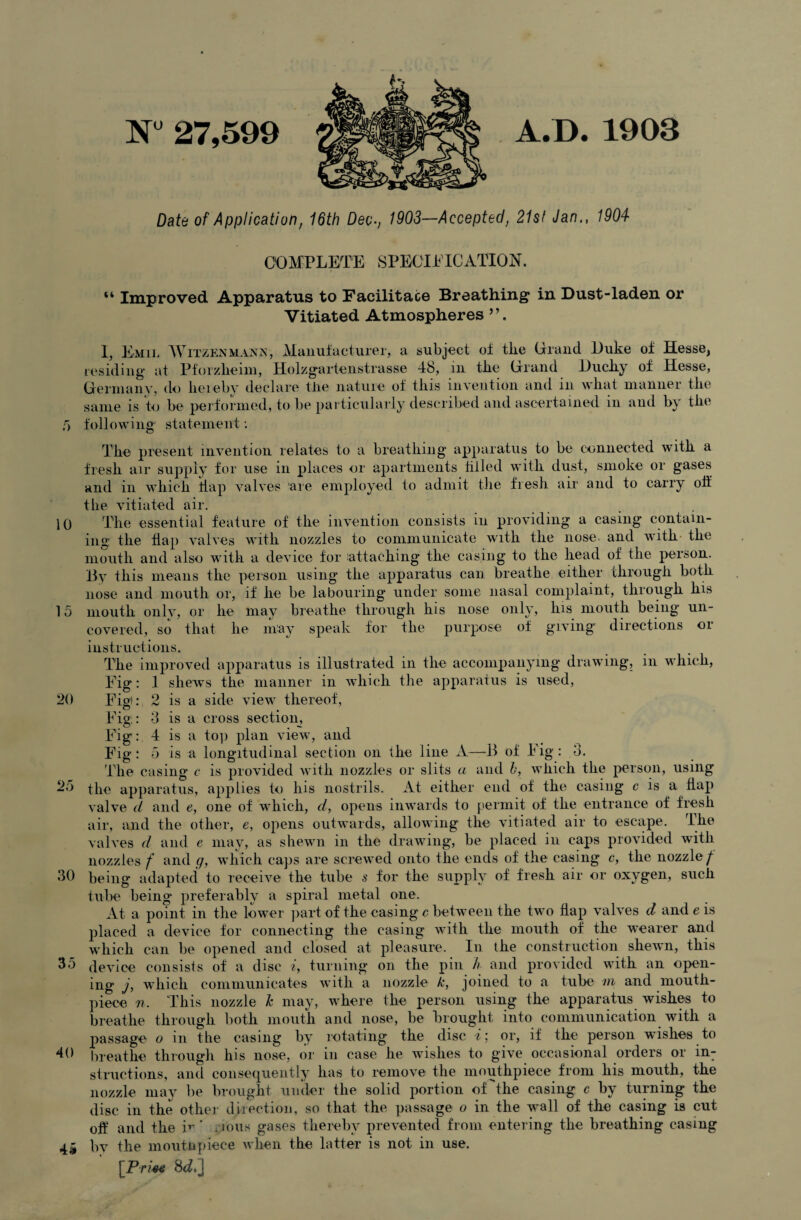 N“ 27,599 A.D. 1903 Date of Application, 16th Dec-, 1903—Accepted, 21st Jan., 1904 COMPLETE SPECIFICATION. “ Improved Apparatus to Facilitate Breathing in Dust-laden or Vitiated Atmospheres I, Emil Witzenmann, Manufacturer, a subject of the Orand Duke of Hesse, residing* at Pforzheim, Holzgartenstrasse 48, m the Orand Ducky of Hesse, Germany, do hereby declare the nature of this invention and in what manner the same is to be performed, to be particularly described and ascertained in and by the 5 following statement: The present invention relates to a breathing* apparatus to be connected with a fresh air supply for use in places or apartments tilled with dust, smoke or gases and in which flap valves are employed to admit the fresh air and to carry oif the vitiated air. 10 The essential feature of the invention consists in providing a casing contain¬ ing: the flap valves with nozzles to communicate with the nose and with the mouth and also with a device for attaching the casing to the head of the person. By this means the person using the apparatus can breathe either through both nose and mouth or, if he be labouring under some nasal complaint, through his 15 mouth only, or he may breathe through his nose only, his mouth being* un¬ covered, so that he may speak for the purpose of giving1 directions or instructions. The improved apparatus is illustrated in the accompanying drawing, in which, Fig: 1 shews the manner in which the apparatus is used, 20 Fig): 2 is a side view thereof, Fig,: 3 is a cross section. Fig: 4 is a top plan view, and Fig: 5 is a longitudinal section on the line A—B of Fig: 3. The casing c is provided with nozzles or slits a and b, which the person, using 25 the apparatus, applies to his nostrils. At either end of the casing c is a flap valve d and e, one of which, d, opens inwards to permit of the entrance of fresh air, and the other, e, opens outwards, allowing the vitiated air to escape. The valves d and e may, as shewn in the drawing, be placed in caps provided with nozzles f and g, which caps are screwed onto the ends of the casing c, the nozzle/ 30 being adapted to receive the tube s for the supply of fresh air or oxygen, such tube being preferably a spiral metal one. At a point in the lower part of the casing c between the two flap valves d and e is placed a device for connecting the casing with the mouth of the wearer and which can be opened and closed at pleasure. In the construction shewn, this 35 device consists of a disc i, turning on the pin h and provided with an open¬ ing j, which communicates with a nozzle k, joined to a tube m and mouth¬ piece n. This nozzle k may, where the person using the apparatus wishes to breathe through both mouth and nose, be brought into communication with a passage o in the casing by rotating the disc i; or, if the person wishes to 40 breathe through his nose, or in case he wishes to give occasional orders or in: structions, and consequently has to remove the mouthpiece from his mouth, the nozzle may be brought under the solid portion of the casing c by turning the disc in the other direction, so that the passage o in the wall of the casing is cut oif and the i** * nous gases thereby prevented from entering the breathing casing bv the mouthpiece when the latter is not in use. [Prmt 8d.]