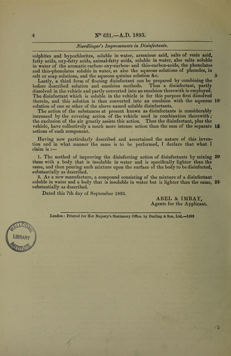 / 4 N° 631.—A.D. 1893. Noerdlinger s Improvements in Disinfectants. sulphites and hypochlorites, soluble in water, arsenious acid, salts of resin acid, fatty acids, oxy-fatty acids, animal-fatty acids, soluble in water, also salts soluble in water of the aromatic carbon-oxy-carbon- and thio-carbon-acids, the phenolates and thio-phenolates soluble in water, as also the aqueous solutions of phenoles, in salt or soap solutions, and the aqueous quinine solution &c. . . 5 Lastly, a third form of floating disinfectant can be prepared by combining the before described solution and emulsion methods. Thus a disinfectant, partly dissolved in the vehicle and partly converted into an emulsion therewith is employed. The disinfectant which is soluble in the vehicle is for this purpose first dissolved therein, and this solution is then converted into an emulsion with the aqueous 10 solution of one or other of the above named soluble disinfectants. The action of the substances at present known as disinfectants is considerably increased by the covering action of the vehicle used in combination therewith; the exclusion of the air greatly assists this action. Thus the disinfectant, plus the vehicle, have collectively a much more intense action than the sum of the separate 15 actions of each component. Having now particularly described and ascertained the nature of this inven¬ tion and in what manner the same is to be performed, I declare that what I claim is :— 1. The method of improving the disinfecting action of disinfectants by mixing 20 them with a body that is insoluble in water and is specifically lighter than the same, and then pouring such mixture upon the surface of the body to be disinfected, substantially as described. 2. As a new manufacture, a compound consisting of the mixture of a disinfectant soluble in water and a body that is insoluble in water but is lighter than the same, 25> substantially as described. Dated this 7th day of September 1893. ABEL & IMRAY, Agents for the Applicant. London : Printed for Her Majesty’s Stationery Office, by Darling1 & Son, Ltd.—1893 ■3