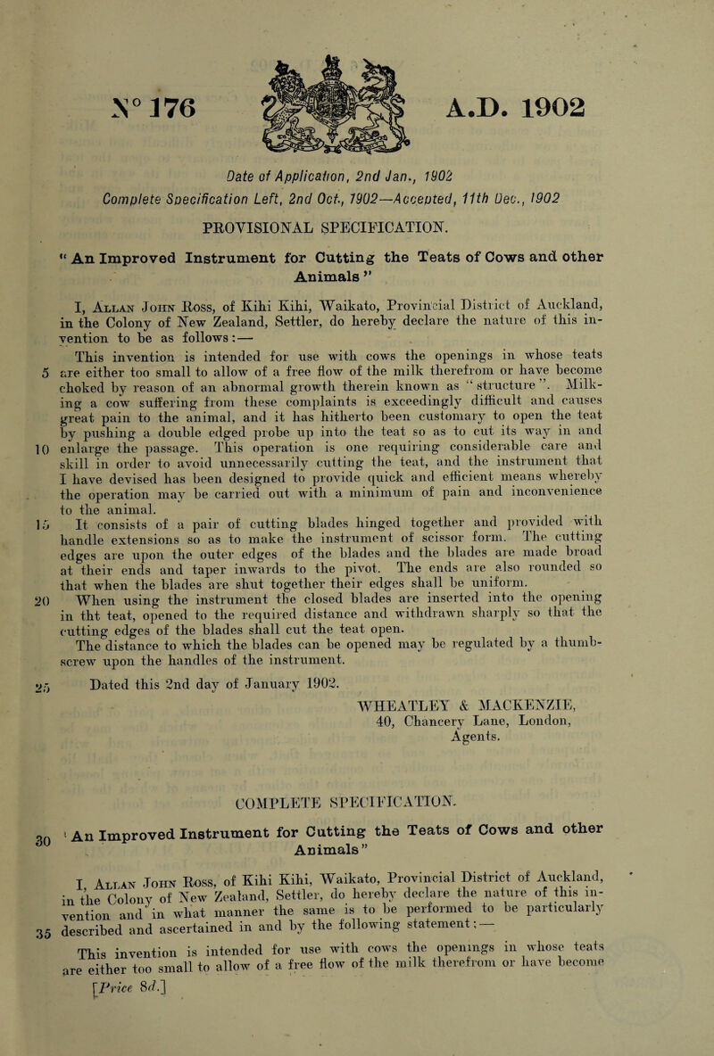 M° 376 A.D. 1902 Date of Application, 2nd Jan., 1902 Complete Specification Left, 2nd Oct, 7902—Accepted, 11th Dec., 1902 PROVISIONAL SPECIFICATION. “ An Improved Instrument for Cutting the Teats of Cows and other Animals ” I, Allan John Ross, of Kihi Kihi, Waikato, Provincial District of Auckland, in the Colony of New Zealand, Settler, do hereby declare the nature of this in¬ vention to he as follows: — This invention is intended for use with cows the openings in whose teats 5 are either too small to allow of a free flow of the milk therefrom or have become choked by reason of an abnormal growth therein known as “ structure Milk¬ ing a cow suffering from these complaints is exceedingly difficult and causes great pain to the animal, and it has hitherto been customary to open the teat by pushing a double edged probe up into the teat so as to cut its way in and 10 enlarge the passage. This operation is one requiring considerable care and skill in order to avoid unnecessarily cutting the teat, and the instrument that I have devised has been designed to provide quick and efficient means whereby the operation may be carried out with a minimum of pain and inconvenience to the animal. 16 It consists of a pair of cutting blades hinged together and provided with handle extensions so as to make the instrument of scissor form. The cutting edges are upon the outer edges of the blades and the blades are made broad at their ends and taper inwards to the pivot. The ends are also rounded so that when the blades are shut together their edges shall be uniform. 20 When using the instrument the closed blades are inserted into the opening in tht teat, opened to the required distance and withdrawn sharply so that the cutting edges of the blades shall cut the teat open. The distance to which the blades can be opened may be regulated by a thumb¬ screw upon the handles of the instrument. 2/j Dated this 2nd day of January 1902. WHEATLEY & MACKENZIE, 40, Chancery Lane, London, Agents. COMPLETE SPECIFICATION. > An Improved Instrument for Cutting the Teats of Cows and other Animals” I Alt ax John Boss, of Kihi Kihi, Waikato, Provincial District of Auckland, in the Colony of New Zealand, Settler, do hereby declare the nature of this in¬ vention and in what manner the same is to he performed to be particularly 35 described and ascertained in and by the following statement; — This invention is intended for use with cows the openings in whose teats are either too small to allow of a free flow of the milk therefrom or have become [Price 8c/.]