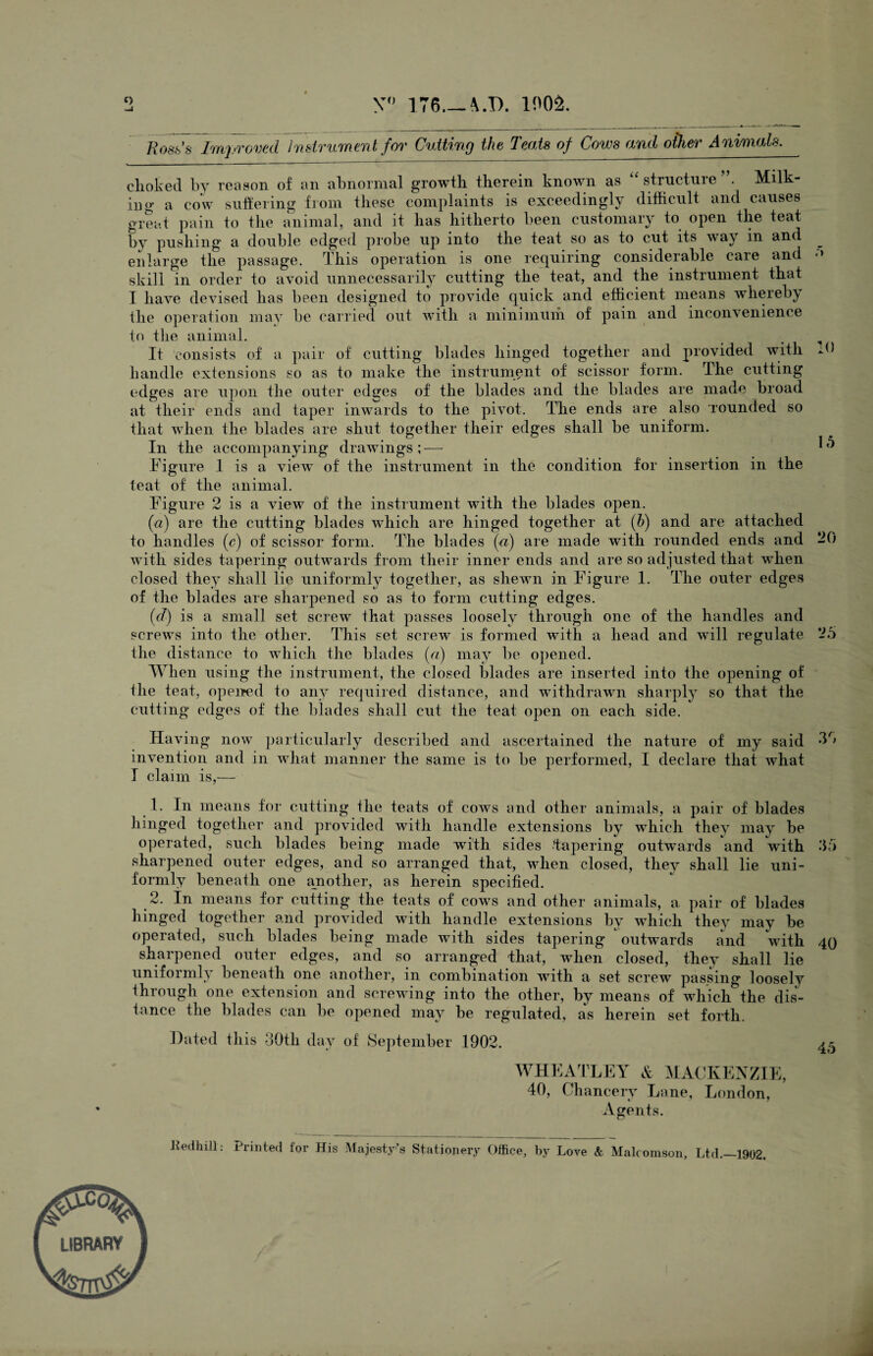 <> y° iT6_\.t>. vm Ross's Improved Instrument for Cutting the Teats of Cows and other Animals. clioked by reason of an abnormal growth therein known as “ structure Milk- lug a cow suffering from these complaints is exceedingly difficult and causes great pain to the animal, and it has hitherto been customary to open the teat by pushing a double edged probe up into the teat so as to cut its way in and enlarge the passage, t his operation is one requiring considerable care and •* skill in order to avoid unnecessarily cutting the teat, and the instrument that I have devised has been designed to provide quick and efficient means whereby the operation may be carried out with a minimum of pain and inconvenience to the animal. , It consists of a pair of cutting blades hinged together and provided with A) handle extensions so as to make the instrument of scissor form. The cutting edges are upon the outer edges of the blades and the blades are made broad at their ends and taper inwards to the pivot. The ends are also rounded so that when the blades are shut together their edges shall be uniform. In the accompanying drawings;— ^ Figure 1 is a view of the instrument in the condition for insertion in the teat of the animal. Figure 2 is a view of the instrument with the blades open. (a) are the cutting blades which are hinged together at (b) and are attached to handles (c) of scissor form. The blades (a) are made with rounded ends and 20 with sides tapering outwards from their inner ends and are so adjusted that when closed they shall lie uniformly together, as shewn in Figure 1. The outer edges of the blades are sharpened so as to form cutting edges. (c/) is a small set screw that passes loosely through one of the handles and screws into the other. This set screw is formed with a head and will regulate 25 the distance to which the blades (a) may be opened. When using the instrument, the closed blades are inserted into the opening of the teat, opened to any required distance, and withdrawn sharply so that the cutting edges of the blades shall cut the teat open on each side. Having now particularly described and ascertained the nature of my said 35 invention and in what manner the same is to be performed, I declare that what I claim is,— 1. In means for cutting the teats of cows and other animals, a pair of blades hinged together and provided with handle extensions by which they may be operated, such blades being made with sides Tapering outwards and with 35 sharpened outer edges, and so arranged that, when closed, they shall lie uni¬ formly beneath one another, as herein specified. 2. In means for cutting the teats of cows and other animals, a pair of blades hinged together and provided with handle extensions by which they may be operated, such blades being made with sides tapering outwards and with 40 sharpened outer edges, and so arranged that, when closed, they shall lie uniformly beneath one another, in combination with a set screw passing loosely through one extension and screwing into the other, by means of which the dis¬ tance the blades can be opened may be regulated, as herein set forth. Dated this -30th dav of September 1902. 45 WHEATLEY & MACKENZIE, 40, Chancery Lane, London, Agents. Jfedhill: Printed for His Majesty’s Stationery Office, by Love & Malcomson, Ltd._1902.
