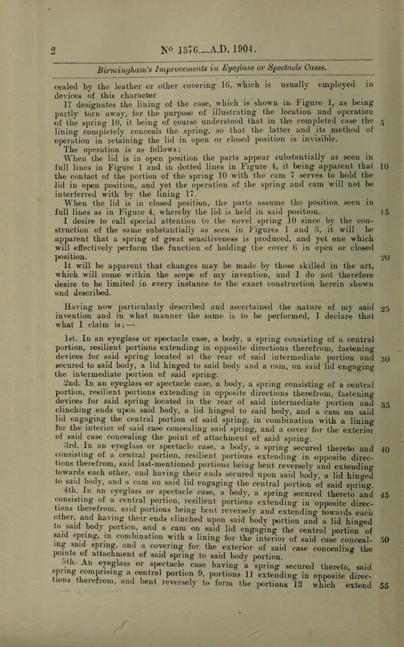 Sivm'iYi/jhant s Improvements in Eyeglass ov Spectacle Cases. cealed by the leather or other covering 16, which is usually employed in devices of this character 17 designates the lining of the case, which is shown in Figure 1, as being partly torn away, for the purpose of illustrating the location and operation of the spring 10, it being of course understood that in the completed case the 5 lining completelv conceals the spring, so that the latter and its method of operation in retaining the lid in open or closed position is invisible. The operation is as follows; When the lid is in open position the parts appear substantially as seen in full lines in Figure 1 and in dotted lines in Figure 4, it being apparent that 10 the contact of the portion of the spring 10 with the cam 7 serves to hold the lid in open position, and yet the operation of the spring and cam will not be interferred with by the lining 17. When the lid is in closed position, the parts assume the position seen in full lines as in Figure 4, whereby the lidl is held in said position.. i5 I desire to call special attention to the novel spring 10 since by the con¬ struction of the same substantially as seen in Figures 1 and 3, it will be apparent that a spring of great sensitiveness is produced, and yet one which will effectively perform the function of holding the cover 6 in open or closed position. 00 It will be apparent that changes may be made by those skilled in the art, which will come within the scope of my invention, and I do not therefore desire to be limited in every instance to the exact construction herein shown and described. Having now particularly described and ascertained the nature of my said 20 invention and in what manner the same is to be performed, I declare that what I claim is;—1 1st. In an eyeglass or spectacle case, a body, a spring consisting of a central portion, resilient portions extending in opposite directions therefrom, fastening devices for said spring located at the rear of said intermediate portion and 30 secured to said body, a lid hinged to said body and a cam, on said lid engaging the intermediate portion of said spring. 2nd. I11 an eyeglass or spectacle case, a body, a spring consisting of a central portion, resilient portions extending in opposite directions therefrom, fastening devices for said spring located in the rear of said intermediate portion and 35 clinching ends upon said body, a lid hinged to said body, and a cam on said lid engaging the central portion of said spring, in combination with a lining for the interior of said case concealing said spring, and a cover for the exterior of said case concealing the point of attachment of said spring. 3rd. In an eyeglass or spectacle case, a body, a spring secured thereto and 40 consisting of a central portion, resilient portions extending in opposite direc¬ tions therefrom, said last-mentioned portions being bent reversely and extending towards each other, and having their ends secured upon said body, a lid hinged to said body, and a cam on said lid engaging the central portion of said spring 4th In an eyeglass or spectacle case, a body, a spring secured thereto and 45 con sis mg 0 a cential portion, resilient portions extending in opposite direc¬ tions therefrom, said portions being bent reversely and extending towards each other, and having their ends clinched upon said body portion and a lid hinged to said body portion, and a cam on said lid engaging the central portion of said spring, m combination with a lining for the interior of said case conceal- 50 mg said spring, and a covering for the exterior of said case concealing the poims of attachment of said spring to said body portion. oth. An eyeglass or spectacle case having a spring secured thereto, said tun/^+f011^1 lsmg a cential portion 9, portions 11 extending in opposite direc¬ tions therefrom, and bent reversely to form the portions 13 which extend 55