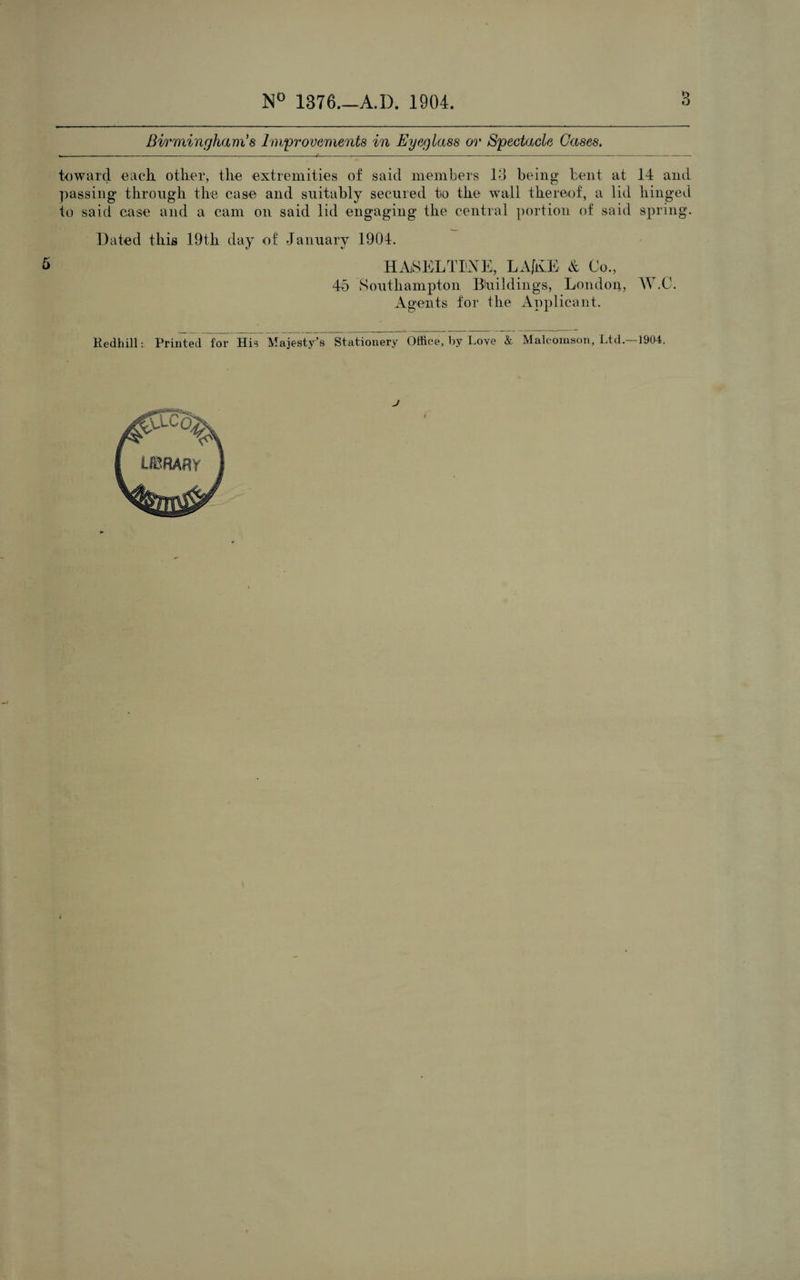 Birmingham's Improvements in Eyeglass or Spectacle Gases. toward each other, the extremities of said members 13 being bent at 14 and passing through the case and suitably secured to the wall thereof, a lid hinged to said case and a cam on said lid engaging the central portion of said spring. Dated this 19th day of January 1904. HASELTIiNE, LAfKJE & Co., 45 Southampton Buildings, London, W.O. Agents for the Applicant. RedhillPrinted for His Majesty’s Stationery Office, by Love & Malcomson, Ltd.—1904.