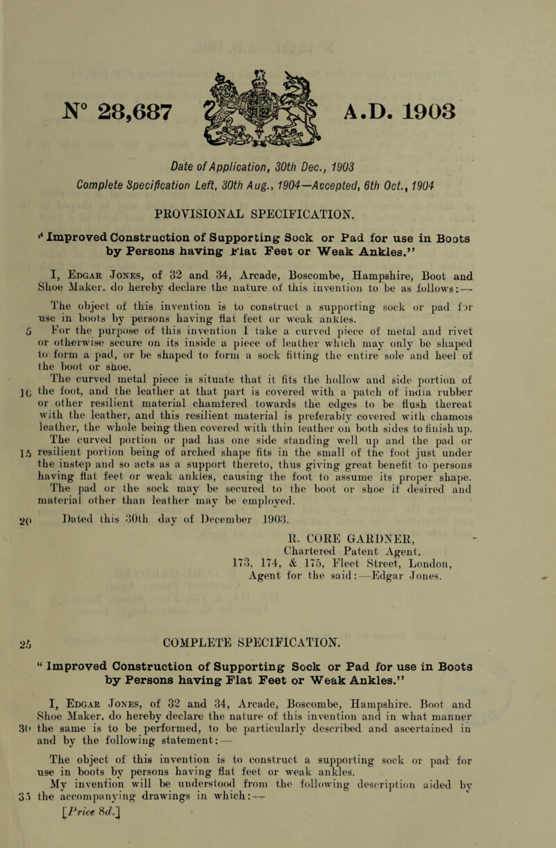 N° 28,687 A.D. 1908 Date of Application, 30th Dec., 1903 Complete Specification Left, 30th Aug., 1904—Accepted, 6th Oct1904 PROVISIONAL SPECIFICATION. *4 Improved Construction of Supporting Sock or Pad for use in Boots by Persons having Flat Feet or Weak Ankles.” I, Edgar Jones, of 32 and 34, Arcade, Boscombe, Hampshire, Boot and Shoe Maker, do hereby declare the nature of this invention to be as follows: — The object of this invention is to construct a supporting sock or pad for use in boots by persons having flat feet or weak ankles. 5 For the purpose of this invention I take a curved piece of metal and rivet or otherwise secure on its inside a piece of leather which may only be shaped to form a pad, or be shaped to form a sock fitting the entire sole and heel of the boot or shoe. The curved metal piece is situate that it fits the hollow and side portion of ](; the foot, and the leather at that part is covered with a patch of india rubber or other resilient material chamfered towards the edges to be flush thereat with the leather, and this resilient material is preferably covered with chamois leather, the whole being then covered with thin leather on both sides to finish up. The curved portion or pad lias one side standing well up and the pad or 15 resilient portion being of arched shape fits in the small of tJie foot just under the instep and so acts as a support thereto, thus giving great benefit to persons having flat feet or weak ankles, causing the foot to assume its proper shape. The pad or the sock may be secured to the boot or shoe if desired and material other than leather may he employed. 20 Hated this 30th day of December 1903. R. CORE GARDNER, Chartered Patent Agent. 173, 174, & 175, Fleet Street, London, Agent for the said:—Edgar Jones. COMPLETE SPECIFICATION. “ Improved Construction of Supporting Sock or Pad for use in Boots by Persons having Flat Feet or Weak Ankles.” I, Edgar Jones, of 32 and 34, Arcade, Boscombe, Hampshire. Boot and Shoe Maker, do hereby declare the nature of this invention and in what manner 30 the same is to be performed, to be particularly described and ascertained in and by the following statement: — The object of this invention is to construct a supporting sock or pad’ for use in boots by persons having flat feet or weak ankles. My invention will be understood from the following description aided bv 35 the accompanying drawings in which: — [Price Sd.]