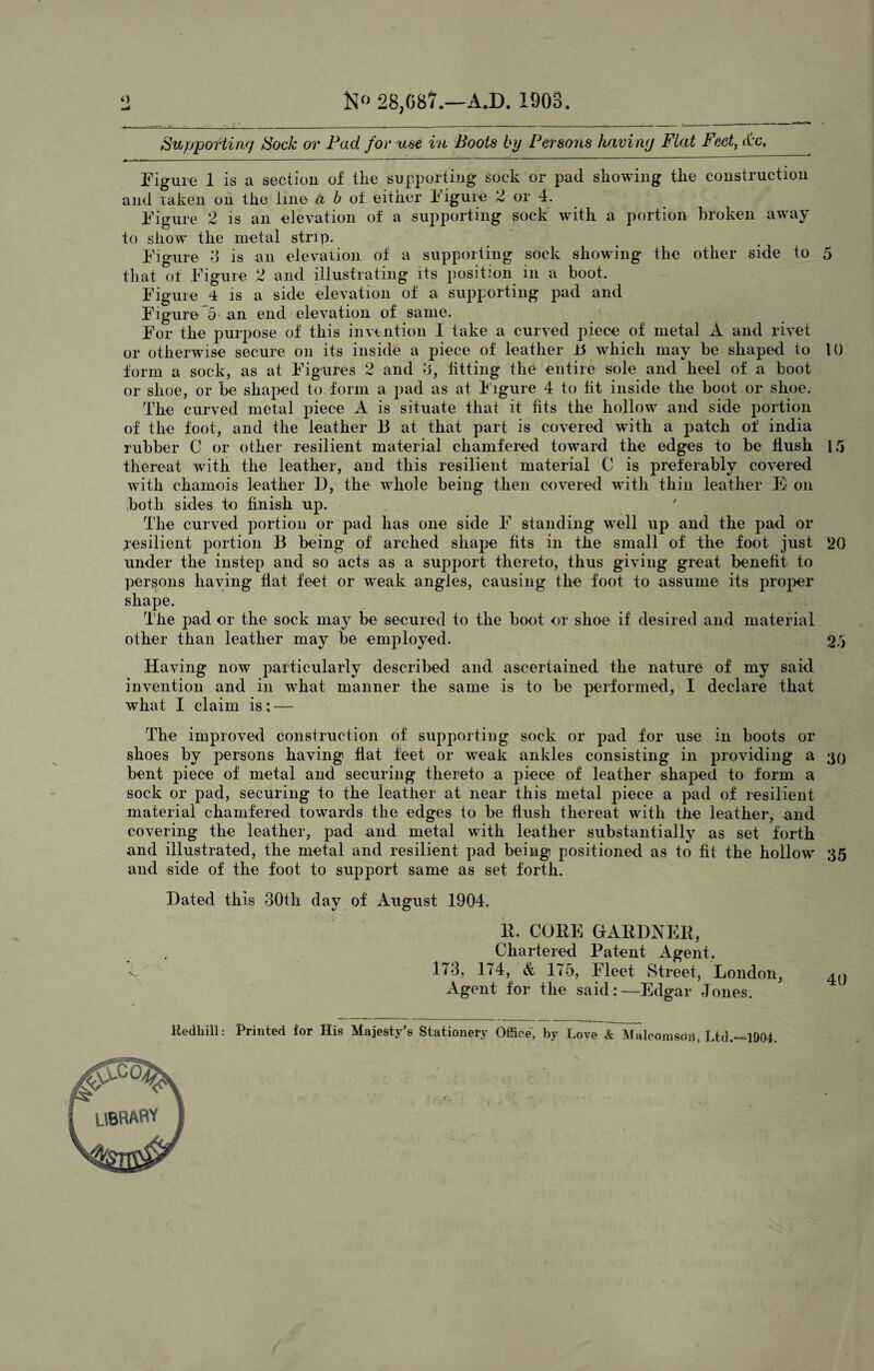 4) N(> 28,087.—A.D. 1003. Supportin') Sock or Pad for use in Boots by Persons havimj Flat Feet, &e. *■* -------- --- ' ————————————— - — Figure 1 is a section of the supporting sock or pad showing the construction and laken on the line Ci b of either Figure 2 or 4. Figure 2 is an elevation of a supporting sock with a portion broken away to show the metal strip. Figure 3 is an elevation of a supporting sock showing the other side to 5 that of Figure 2 and illustrating its position in a boot. Figure 4 is a side elevation of a supporting pad and Figure 5 an end elevation of same. For the purpose of this invention I take a curved piece of metal A and rivet or otherwise secure on its inside a piece of leather 15 which may be shaped to 10 form a sock, as at Figures 2 and 3, fitting the entire sole and heel of a boot or shoe, or be shaped to form a pad as at f igure 4 to tit inside the boot or shoe. The curved metal piece A is situate that it fits the hollow and side portion of the foot, and the leather 13 at that part is covered with a patch of india rubber C or other resilient material chamfered toward the edges to be flush 15 thereat with the leather, and this resilient material C is preferably covered with chamois leather 1), the whole being then covered with thin leather B on both sides to finish up. The curved portion or pad has one side F standing wrell up and the pad or resilient portion B being of arched shape fits in the small of the foot just 20 under the instep and so acts as a support thereto, thus giving great benefit to persons haying fiat feet or weak angles, causing the foot to assume its proper shape. The pad or the sock may be secured to the boot or shoe if desired and material other than leather may be employed. 25 Having now particularly described and ascertained the nature of my said invention and in what manner the same is to be performed, I declare that what I claim is; — The improved construction of supporting sock or pad for use in boots or shoes by persons having flat feet or weak ankles consisting in providing a 30 bent piece of metal and securing thereto a piece of leather shaped to form a sock or pad, securing to the leather at near this metal piece a pad of resilient material chamfered towards the edges to be flush thereat with the leather, and covering the leather, pad and metal with leather substantially as set forth and illustrated, the metal and resilient pad being positioned as to fit the hollow 35 and side of the foot to support same as set forth. Hated this 30th day of August 1904. R. CORE GARDNER, Chartered Patent Agent. v, 173, 174, & 175, Fleet Street, London, ^ Agent for the said:—Edgar Jones. Redhill: Printed for His Majesty's Stationery Office, by Love & Malcomsoii, Ltd.—1904.