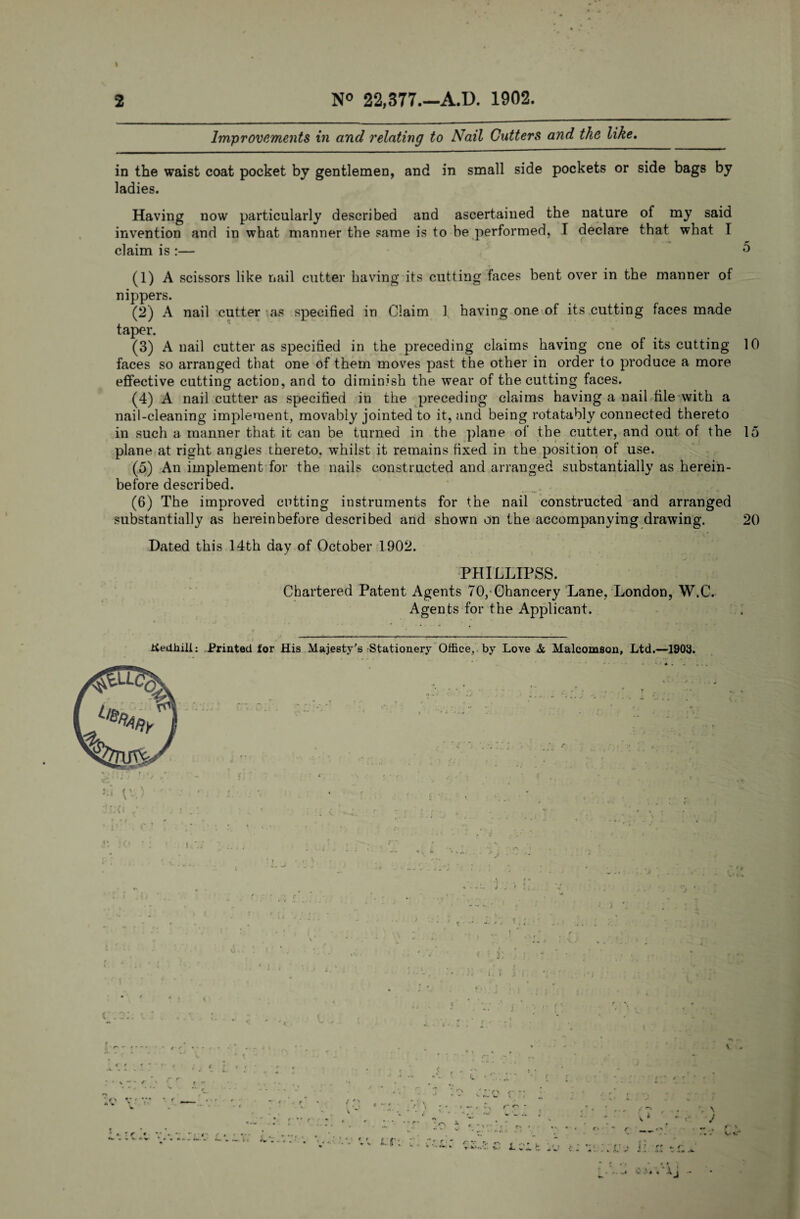 I 2 N° 22,377.—A.D. 1902. Improvements in and relating to Nail Gutters and the like. in the waist coat pocket by gentlemen, and in small side pockets or side bags by ladies. Having now particularly described and ascertained the nature of my said invention and in what manner the same is to be performed, I declare that what T claim is :— 0 (1) A scissors like nail cutter having its cutting faces bent over in the manner of nippers. (2) A nail cutter as specified in Claim 1 having one of its cutting faces made taper. (3) A nail cutter as specified in the preceding claims having one of its cutting 10 faces so arranged that one of them moves past the other in order to produce a more effective cutting action, and to diminish the wear of the cutting faces. (4) A nail cutter as specified in the preceding claims having a nail file with a nail-cleaning implement, movably jointed to it, and being rotatably connected thereto in such a manner that it can be turned in the plane of the cutter, and out of the 15 plane at right angles thereto, whilst it remains fixed in the position of use. (5) An implement for the nails constructed and arranged substantially as herein¬ before described. (6) The improved cutting instruments for the nail constructed and arranged substantially as hereinbefore described and shown on the accompanying drawing. 20 Dated this 14th day of October 1902. PHILLIPSS. Chartered Patent Agents 70,-Chancery Lane, London, W.C. Agents for the Applicant. Kedfiili: Printed for His Majesty's Stationery Office, by Love & Malcomson, Ltd.—1903. L •• -• * '•* • -tj -