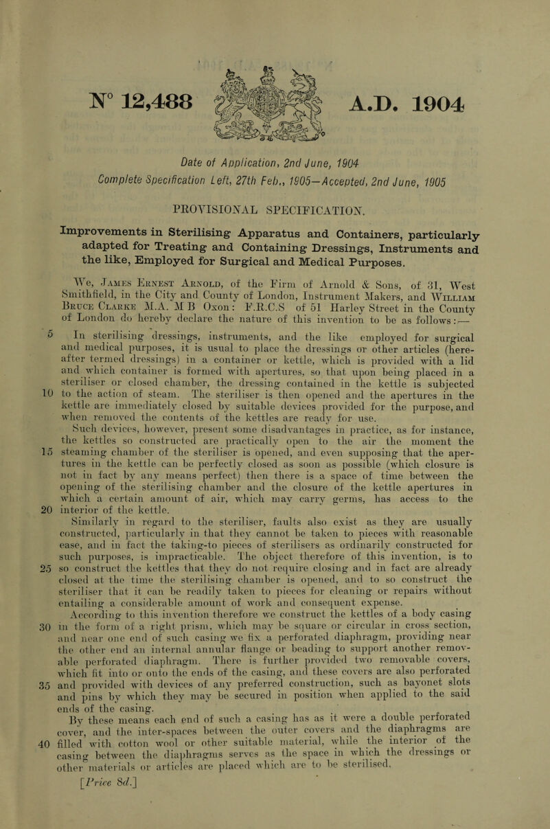 N° 12,488 A«D» 1904 Date of Application, 2nd June, 1904 Complete Specification Left, 27th Feb„ 1905-Accepted, 2nd June, 1905 PROVISIONAL SPECIFICATION. Improvements in Sterilising1 Apparatus and Containers, particularly adapted for Treating and Containing Dressings, Instruments and the like, Employed for Surgical and Medical Purposes. We, James Ernest Arnold, of the Firm of Arnold & Sons, of 31, West Smithfield, in the City and. County of London, Instrument Makers, and William Bruce Clarke IAMB Oxon: F.R.C.S of 51 Harley Street in the County of London do hereby declare the nature of this invention to he as follows: — r' ’ In sterilising dressings, instruments, and the like employed for surgical and medical purposes, it is usual to place the dressings or other articles (here¬ after termed dressings) in a container or kettle, which is provided with a lid and which container is formed with apertures, so that upon being placed in a steriliser or closed chamber, the dressing contained in the kettle is subjected 10 to the action of steam. The steriliser is then opened and the apertures in the kettle are immediately closed by suitable devices provided for the purpose, and when removed the contents of the kettles are ready for use. Such devices, however, present some disadvantages in practice, as for instance, the kettles so constructed are practically open to the air the moment the 15 steaming chamber of the steriliser is opened, and even supposing that the aper¬ tures in the kettle can be perfectly closed as soon as possible (which closure is not in fact by any means perfect) then there is a space of time between the opening of the sterilising chamber and the closure of the kettle apertures in which a certain amount of air, which may carry germs, has access to the 20 interior of the kettle. Similarly in regard to the steriliser, faults also exist as they are usually constructed, particularly in that they cannot be taken to pieces with reasonable ease, and in fact the taking-to pieces of sterilisers as ordinarily constructed for such purposes, is impracticable. The object therefore of this invention, is to 25 so construct the kettles that they do not require closing and in fact are already closed at the time the sterilising chamber is opened, and to so construct the steriliser that it can be readily taken to pieces for cleaning or repairs without entailing a considerable amount of work and consequent expense. According to this invention therefore we construct the kettles of a body casing 30 in the form of a right prism, which may be square or circular in cross section, and near one end of such casing we fix a perforated diaphragm, providing near the other end an internal annular flange or beading to support another remov¬ able perforated diaphragm. There is further provided two removable covers, which fit into or onto the ends of the casing, and these covers are also perforated 35 and provided with devices of any preferred construction, such as bayonet slots and pins by which they may be secured in position when applied to the said ends of the casing. By these means each end of such a casing has as it were a double perforated cover, and the inter-spaces between the outer covers and the diaphiagms aie 40 filled with cotton wool or other suitable material, while the interior of the casing between the diaphragms serves as the space in which the dressings or other°materials or articles are placed which are to be sterilised. [Price 8c/.]