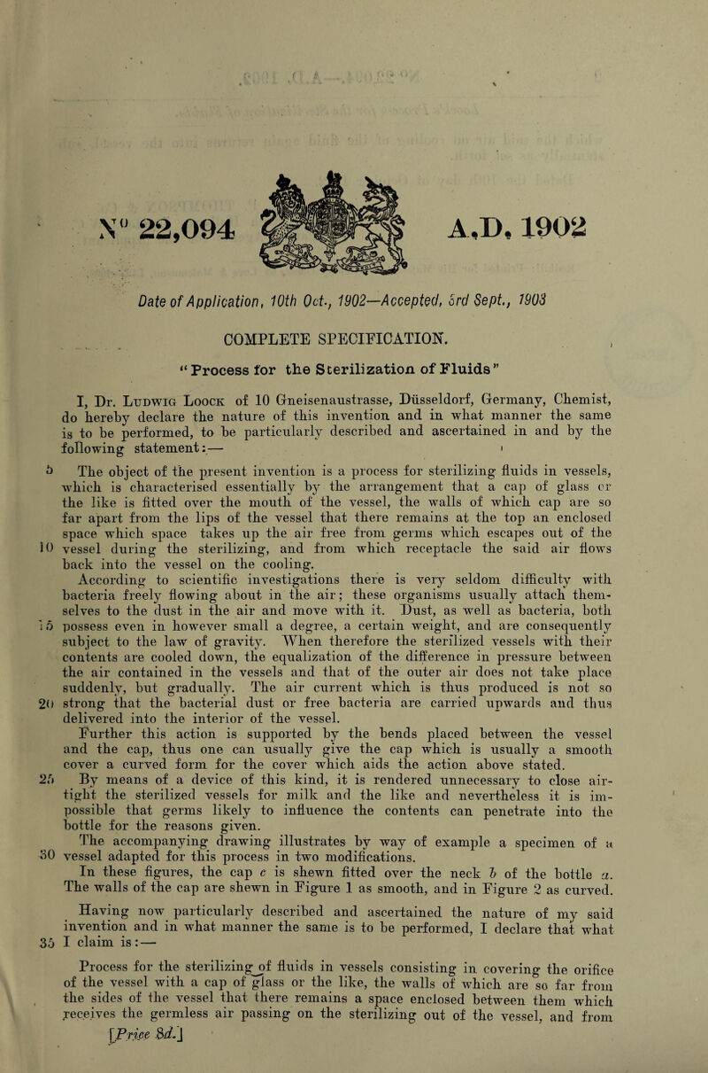 N 22,094 A,D,1902 Date of Application, 10th Od., 1902—Accepted, 3rd Sept,, 1903 COMPLETE SPECIFICATION. “ Process for the Sterilization of Fluids ” I, Dr. Ludwig Loock of 10 Gneisenaustrasse, Dtisseldorf, Germany, Chemist, do hereby declare the nature of this invention and in what manner the same is to be performed, to be particularly described and ascertained in and by the following statement:— » 5 The object of the present invention is a process for sterilizing fluids in vessels, which is characterised essentially by the arrangement that a cap of glass or the like is fitted over the mouth of the vessel, the walls of which cap are so far apart from the lips of the vessel that there remains at the top an enclosed space which space takes up the air free from germs which escapes out of the 10 vessel during the sterilizing, and from which receptacle the said air flows back into the vessel on the cooling. According to scientific investigations there is very seldom difficulty with bacteria freely flowing about in the air; these organisms usually attach them¬ selves to the dust in the air and move with it. Dust, as well as bacteria, both i 5 possess even in however small a degree, a certain weight, and are consequently subject to the law of gravity. When therefore the sterilized vessels with their contents are cooled down, the equalization of the difference in pressure between the air contained in the vessels and that of the outer air does not take place suddenly, but gradually. The air current which is thus produced is not so 20 strong that the bacterial dust or free bacteria are carried upwards and thus delivered into the interior of the vessel. Further this action is supported by the bends placed between the vessel and the cap, thus one can usually give the cap which is usually a smooth cover a curved form for the cover which aids the action above stated. 2b By means of a device of this kind, it is rendered unnecessary to close air¬ tight the sterilized vessels for milk and the like and nevertheless it is im¬ possible that germs likely to influence the contents can penetrate into the bottle for the reasons given. The accompanying drawing illustrates by way of example a specimen of a 30 vessel adapted for this process in two modifications. In these figures, the cap c is shewn fitted over the neck h of the bottle a. The walls of the cap are shewn in Figure 1 as smooth, and in Figure 2 as curved. Having now particularly described and ascertained the nature of my said invention and in what manner the same is to be performed, I declare that what 35 I claim is: — Process for the sterilizingjif fluids in vessels consisting in covering the orifice of the vessel with a cap of glass or the like, the walls of which are so far from the sides of the vessel that there remains a space enclosed between them which receives the germless air passing on the sterilizing out of the vessel, and from lPrice &LJ