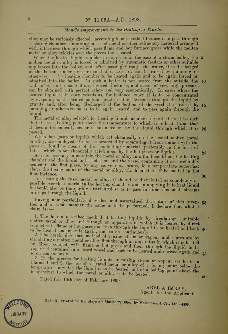 11,062.—A.D. 1898. Mond^a Improvements in the Heating of Fluids. 10 15 20 25 alloy may be yariously effected; according to one method I cause it to pass through a heating chamber containing pieces of metal or other refractoiy material arranged 'with interstices through which pass dame and hot furnace gases while the molten metal or alloy trickles oyer the pieces thus heated. When the heated liquid is under pressure, as in the case of a steam boiler, the molten metal or alloy is forced or admitted by automatic feeders or other suitable appliances into the boiler, and, after passing through the water, it is discharged at the bottom under pressure so that it rises, or can be raised by pumping or otherwise, ' heating chamber to be heated again and to be again forced or admitted into the boiler. As such a boiler is not heated from the outside, the walls of it can be made of any desired thickness, and steam of yery high pressure can be obtained with perfect safety and yery economically. In cases where the heated liquid is in open yessels as, for instance, when it is to be concentrated by evaporation, the heated molten metal or alloy descends through the. liquid by gravity and, after being discharged at the bottom of the yessl it is raised by ])umping or otherwise so as to be again heated, and to pass again through the liquid. The metal or alloy selected for heating liquids as above described must be such that it has a boiling point above the temperature to which it is heated and that it does not chemically act or is not acted on by the liquid through which it is passed. When hot gases or liquids which act chemically on the heated molten metal or alloy, are employed, it may be protected by separating it from contact with the gases or liquid by means of thin conducting material (preferably in the form of tubes) which is not chemically acted upon by the hot gases or liquids. As it is necessar\r to^ maintain the metal or alloy in a fluid condition, the heating chamber and the liquid to be acted on and the vessel containing it are preferably heated in the^ first place, by any convenient means, to a temperature somewhat above the fusing point of the metal or alloy,,.which must itself be melted in tho first instance. fused metal or alloy, it should be distributed as completely as possible over the material in the heating chamber, and in applying it to heat liquid it s lould also be thoroughly distributed so as to pass in numerous small streams or drops through the liquid. Having now particularly described and ascertained tlie nature of this inven- claim k • — same is to he performed, I. declare that what I 1. The herein described method of heating liquids hy circulating a suitable cnntnct apparatus in whi4 it is heated by direct tr through the liquid to be heated and bach * o”Vv roperate again, and so on continuously. he herein described method of raising steam or vapour under pressure by hf'dtrecf coXlririth^V'' f't r Waratns in which it is heated y cl rect contact '^ith flame or hot gases and then through the liquid to be £ 'S t‘is *■ ^ ^ Hated this lOth day of February 1899. ABEL & IMBAT, Agents for the Applicant. Eedhill: Printed for Her Majesty’s Statior^^ry'offi^rbyMalconison & Co.. Ltd.-.l899. 30 35 40