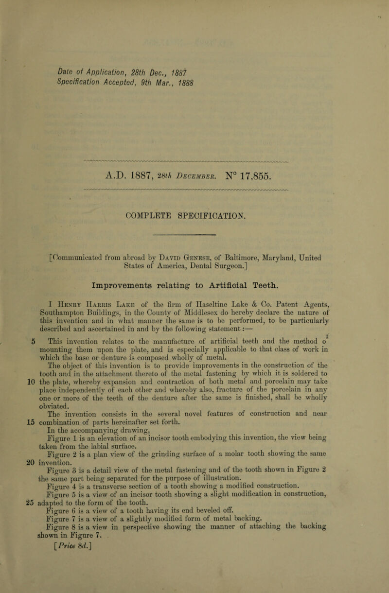 Date of Application, 28th Dec., 1887 Specification Accepted, 9th Mar., 1888 A.D. 1887, December. N° 17,855. COMPLETE SPECIFICATION. [Communicated from abroad by David Genese, of Baltimore, Maryland, United States of America, Dental Surgeon.] Improvements relating to Artificial Teeth.. I Henry Harris Lake of the firm of Haseltine Lake & Co. Patent Agents, Southampton Buildings, in the County of Middlesex do hereby declare the nature of this invention and in what manner the same is to be performed, to be particularly described and ascertained in and by the following statement:— 5 This invention relates to the manufacture of artificial teeth and the method o mounting them upon the plate, and is especially applicable to that class of work in which the base or denture is composed wholly of metal. The object of this invention is to provide improvements in the construction of the tooth and in the attachment thereto of the metal fastening by which it is soldered to 10 the plate, whereby expansion and contraction of both metal and porcelain may take place independently of each other and whereby also, fracture of the porcelain in any one or more of the teeth of the denture after the same is finished, shall be wholly obviated. The invention consists in the several novel features ol construction and near 15 combination of parts hereinafter set forth. In the accompanying drawing, Figure 1 is an elevation of an incisor tooth embodying this invention, the view being taken from the labial surface. Figure 2 is a plan view of the grinding surface of a molar tooth showing the same 20 invention. Figure 3 is a detail view of the metal fastening and of the tooth shown in Figure 2 the same part being separated for the purpose of illustration. Figure 4 is a transverse section of a tooth showing a modified construction. Figure 5 is a view of an incisor tooth showing a slight modification in construction, 25 adapted to the form of the tooth. Figure G is a view of a tooth having its end beveled off. Figure 7 is a view of a slightly modified form of metal backing. Figure 8 is a view in perspective showing the manner ot attaching the backing shown in Figure 7. [ Price 8rf.]