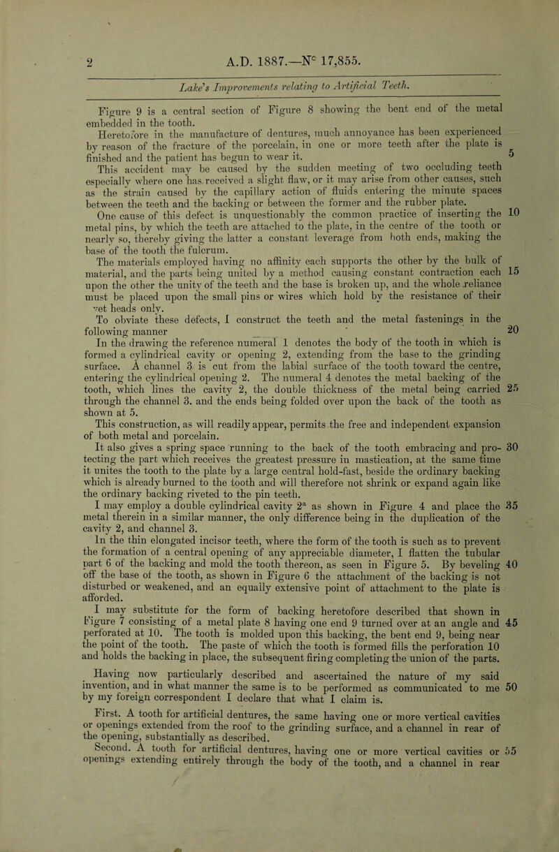 2 A.D. 1887.—Nc 17,855. Lake’s Improvements relating to Artificial Teeth. Figure 9 is a central section of Figure 8 showing the bent end of the metal embedded in the tooth. Heretofore in the manufacture of dentures, much annoyance has been experienced by reason of the fracture of the porcelain, in one or more teeth after the plate is finished and the patient has begun to wear it. _ # This accident may be caused by the sudden meeting of two occluding teeth especially where one has received a slight flaw, or it may arise from other causes, such as the strain caused by the capillary action of fluids entering the minute spaces between the teeth and the backing or between the former and the rubber plate. One cause of this defect is unquestionably the common practice of inserting the 10 metal pins, by which the teeth are attached to the plate, in the centre of the tooth or nearly so, thereby giving the latter a constant leverage from both ends, making the base of the tooth the fulcrum. The materials employed having no affinity each supports the other by the bulk of material, and the parts being united by a method causing constant contraction each 15 upon the other the unity of the teeth and the base is broken up, and the whole reliance must be placed upon the small pins or wires which hold by the resistance of their vet heads only. To obviate these defects, 1 construct the teeth and the metal fastenings in the following manner * 20 In the drawing the reference numeral 1 denotes the body of the tooth in which is formed a cylindrical cavity or opening 2, extending from the base to the grinding surface. A channel 3 is cut from the labial surface of the tooth toward the centre, entering the cylindrical opening 2. The numeral 4 denotes the metal backing of the tooth, which lines the cavity 2, the double thickness of the metal being carried 25 through the channel 3. and the ends being folded over upon the back of the tooth as shown at 5. This construction, as will readily appear, permits the free and independent expansion of both metal and porcelain. It also gives a spring space running to the back of the tooth embracing and pro- 30 tecting the part which receives the greatest pressure in mastication, at the same time it unites the tooth to the plate by a large central hold-fast, beside the ordinary backing which is already burned to the tooth and will therefore not shrink or expand again like the ordinary backing riveted to the pin teeth. I may employ a double cylindrical cavity 2a as shown in Figure 4 and place the 35 metal therein in a similar manner, the only difference being in the duplication of the cavity 2, and channel 3. In the thin elongated incisor teeth, where the form of the tooth is such as to prevent the formation of a central opening of any appreciable diameter, I flatten the tubular part 6 of the backing and mold the tooth thereon, as seen in Figure 5. By beveling 40 off the base of the tooth, as shown in Figure 6 the attachment of the backing is not disturbed or weakened, and an equally extensive point of attachment to the plate is afforded. I may substitute for the form of backing heretofore described that shown in b igure 7 consisting of a metal plate 8 having one end 9 turned over at an angle and 45 perforated at 10. The tooth is molded upon this backing, the bent end 9, being near the point of the tooth. The paste of which the tooth is formed fills the perforation 10 and holds the backing in place, the subsequent firing completing the union of the parts. Having now particularly described and ascertained the nature of my said invention, and in what manner the same is to be performed as communicated to me 50 by my foreign correspondent I declare that what I claim is. First. A tooth tor artificial dentures, the same having one or more vertical cavities oi openings extended from the roof to the grinding surface, and a channel in rear of the^opening, substantially as described. Second. A tooth tor artificial dentures, having one or more vertical cavities or 55 openings extending entirely through the body of the tooth, and a channel in rear