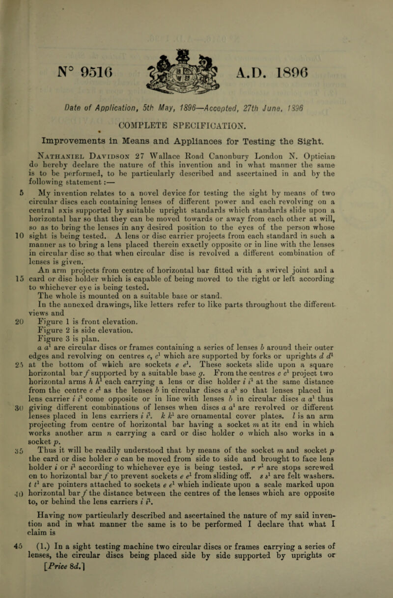 N° 9510 1890 Date of Application, 5th May, 1896—Accepted, 27th June, 1396 COMPLETE SPECIFICATION. % Improvements in Means and Appliances for Testing the Sight. Nathaniel Davidson 27 Wallace Road Canonbury London N. Optician do hereby declare the nature of this invention and in what manner the same is to be performed, to be particularly described and ascertained in and by the following statement:— 5 My invention relates to a novel device for testing the sight by means of two circular discs each containing lenses of different power and each revolving on a central axis supported by suitable upright standards which standards slide upon a horizontal bar so that they can be moved towards or away from each other at will, so as to bring the lenses in any desired position to the eyes of the person whose 10 sight is being tested. A lens or disc carrier projects from each standard in such a manner as to bring a lens placed therein exactly opposite or in line with the lenses in circular disc so that when circular disc is revolved a different combination of lenses is given. An arm projects from centre of horizontal bar fitted with a swivel joint and a 15 card or disc holder which is capable of being moved to the right or left according to whichever eye is being tested. The whole is mounted on a suitable base or stand. In the annexed drawings, like letters refer to like parts throughout the different views and 20 Figure 1 is front elevation. Figure 2 is side elevatiou. Figure 3 is plan. a a1 are circular discs or frames containing a series of lenses b around their outer edges and revolving on centres c, c1 which are supported by forks or uprights d dv 25 at the bottom of which are sockets e el. These sockets slide upon a square horizontal bar /supported by a suitable base g. From the centres c cl project two horizontal arms h h1 each carrying a lens or disc holder i il at the same distance from the centre c c1 as the lenses b in circular discs a a1 so that lenses placed in lens carrier i ix come opposite or in Hue with lenses b in circular discs a a1 thus 30 giving different combinations of lenses when discs a a1 are revolved or different lenses placed in lens carriers i A k kl are ornamental cover plates. I is an arm projecting from centre of horizontal bar having a socket m at its end in which works another arm n carrying a card or disc holder o which also works in a socket p. 35 Thus it will be readily understood that by means of the socket m and socket/? the card or disc holder o can be moved from side to side and brought to face lens holder i or il according to whichever eye is being tested, r r1 are stops screwed on to horizontal bar/ to prevent sockets e el from sliding off. s a1 are felt washers. t t1 are pointers attached to sockets e el which indicate upon a scale marked upon 40 horizontal bar /the distance between the centres of the lenses which are opposite to, or behind the lens carriers i i1. Having now particularly described and ascertained the nature of my said inven¬ tion and in what manner the same is to be performed I declare that what I claim is 45 (1.) In a sight testing machine two circular discs or frames carrying a series of lenses, the circular discs being placed side by side supported by uprights or [Price 8cf.]