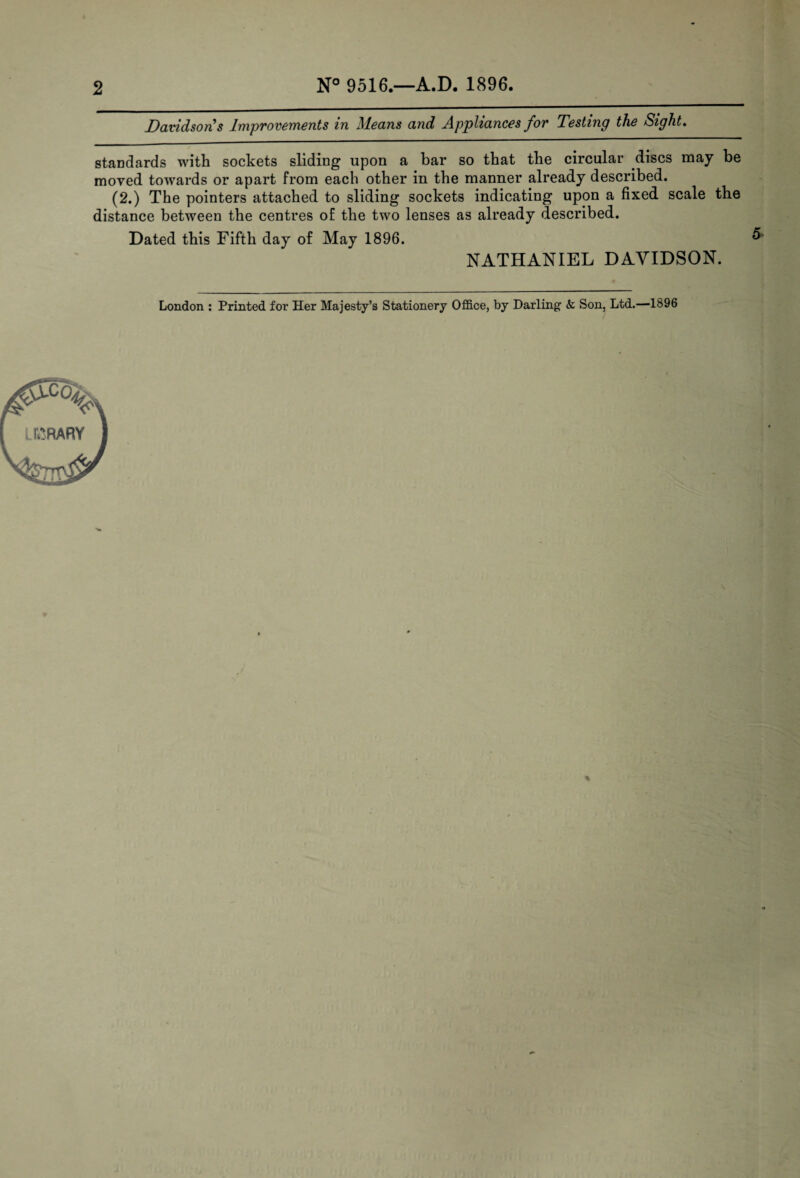 N° 9516.—A.D. 1896. Davidson s Improvements in Means and Appliances for Testing the Sight. standards with sockets sliding upon a bar so that the circular discs may be moved towards or apart from each other in the manner already described. (2.) The pointers attached to sliding sockets indicating upon a fixed, scale the distance between the centres of the two lenses as already described. Dated this Fifth day of May 1896. NATHANIEL DAVIDSON.