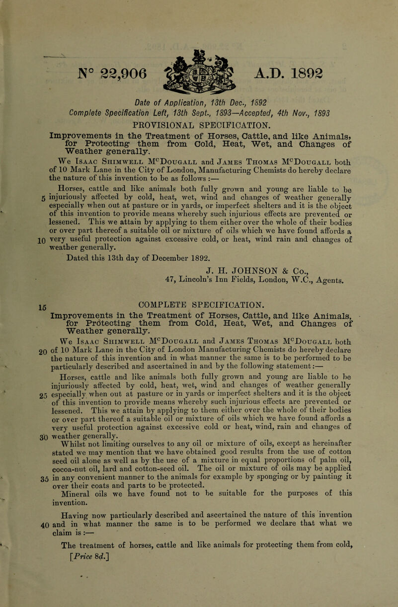 A.D. 1892 22,906 Date of Application, 13th Dec., 1S92 Complete Specification Left, 13th Sept., 1893—Accepted, 4th Nov., 1893 PROVISIONAL SPECIFICATION. Improvements in the Treatment of Horses, Cattle, and like Animals* for Protecting* them from Cold, Heat, Wet, and Changes of Weather generally. We Isaac Shimwell McDougall and James Thomas McDougall both of 10 Mark Lane in the City of London, Manufacturing Chemists do hereby declare the nature of this invention to be as follows :— Horses, cattle and like animals both fully grown and young are liable to be 5 injuriously affected by cold, heat, wet, wind and changes of weather generally especially when out at pasture or in yards, or imperfect shelters and it is the object of this invention to provide means whereby such injurious effects are prevented or lessened. This we attain by applying to them either over the whole of their bodies or over part thereof a suitable oil or mixture of oils which we have found affords a 20 very useful protection against excessive cold, or heat, wind rain and changes of weather generally. Dated this 13th day of December 1892. J. H. JOHNSON & Co., 47, Lincoln’s Inn Fields, London, W.C., Agents. 15 COMPLETE SPECIFICATION. Improvements in the Treatment of Horses, Cattle, and like Animals, for Protecting them from Cold, Heat, Wet, and Changes of Weather generally. We Isaac Shimwell McDougall and James Thomas McDouoall both 20 of 10 Mark Lane in the City of London Manufacturing Chemists do hereby declare the nature of this invention and in what manner the same is to be performed to be particularly described and ascertained in and by the following statement:— Horses, cattle and like animals both fully grown and young are liable to be injuriously affected by cold, heat, wet, wind and changes of weather generally 25 especially when out at pasture or in yards or imperfect shelters and it is the object of this invention to provide means whereby such injurious effects are prevented or lessened. This we attain by applying to them either over the whole of their bodies or over part thereof a suitable oil or mixture of oils which we have found affords a very useful protection against excessive cold or heat, wind, rain and changes of 30 weather generally. Whilst not limiting ourselves to any oil or mixture of oils, except as hereinafter stated we may mention that we have obtained good results from the use of cotton seed oil alone as well as by the use of a mixture in equal proportions of palm oil, cocoa-nut oil, lard and cotton-seed oil. The oil or mixture of oils may be applied 35 in any convenient manner to the animals for example by sponging or by painting it over their coats and parts to be protected. Mineral oils we have found not to be suitable for the purposes of this invention. Having now particularly described and ascertained the nature of this invention 40 and in what manner the same is to be performed we declare that what we claim is :— The treatment of horses, cattle and like animals for protecting them from cold, [Price 8d.]