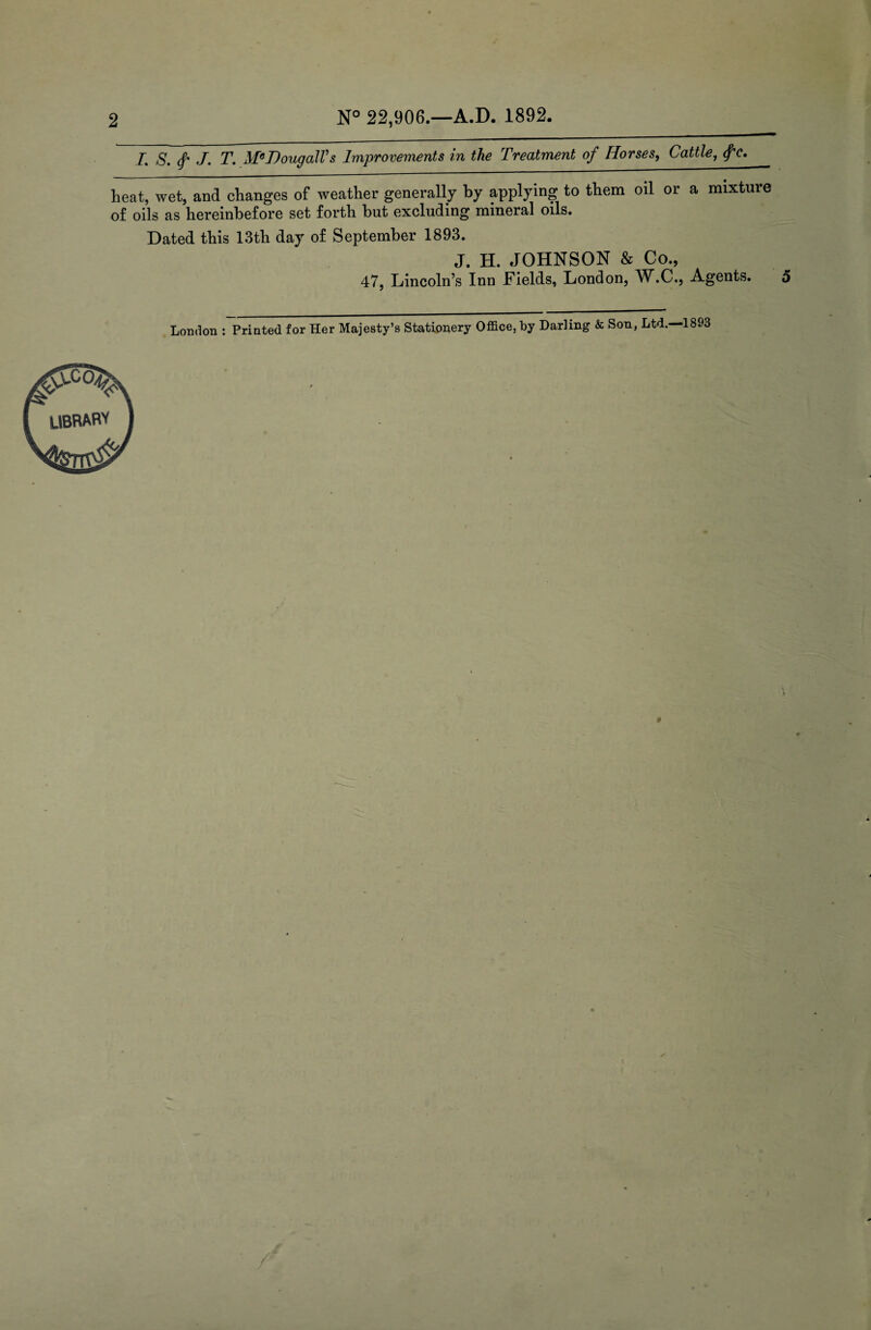 2 N° 22,906.—A.D. 1892. /. S. f J. T. MeDougalVs Improvements in the Treatment of Horses, Cattle, <fe. heat, wet, and changes of weather generally by applying to them oil or a mixture of oils as hereinbefore set forth hut excluding mineral oils. Dated this 13th day of September 1893. J. H. JOHNSON & Co., 47, Lincoln’s Inn Fields, London, W.C., Agents. London : Printed for Her Majesty’s Stationery Office, by Darling & Son, Ltd. 1893 library
