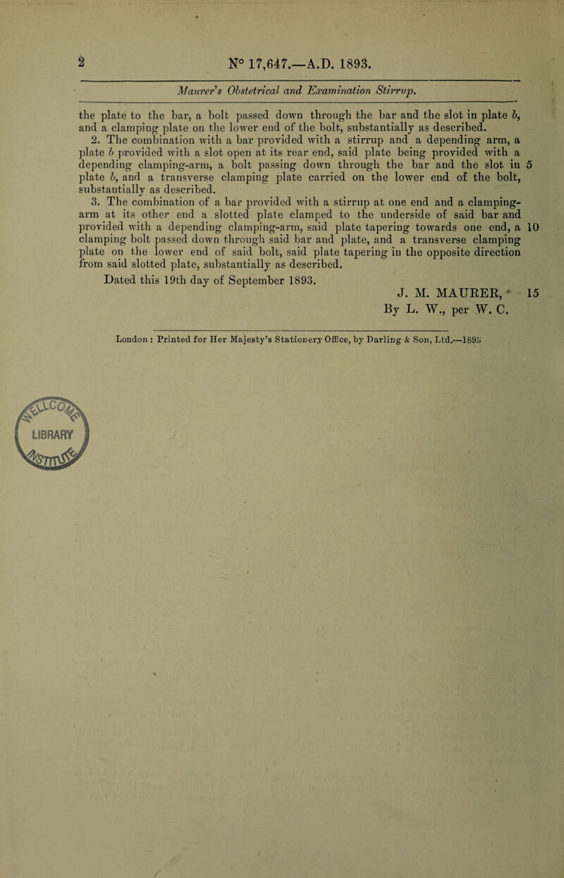 2 N° 17,647.—A.D. 1893. Maurer s Obstetrical and Examination Stirrup. the plate to the bar, a bolt passed down through the bar and the slot in plate b, and a clamping plate on the lower end of the bolt, substantially as described. 2. The combination with a bar provided with a stirrup and a depending arm, a plate b provided with a slot open at its rear end, said plate being provided with a depending clamping-arm, a bolt passing down through the bar and the slot in 5 plate b, and a transverse clamping plate carried on the lower end of the bolt, substantially as described. 3. The combination of a bar provided with a stirrup at one end and a clamping- arm at its other end a slotted plate clamped to the underside of said bar and provided with a depending clamping-arm, said plate tapering towards one end, a 10 clamping bolt passed down through said bar and plate, and a transverse clamping plate on the lower end of said bolt, said plate tapering in the opposite direction from said slotted plate, substantially as described. Dated this 19th day of September 1893. J. M. MAURER, J 15 By L. W., per W. C.