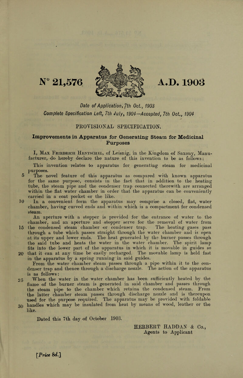 N° 21,576 4.D.1903 Date of Application, 7th Oct., 1903 Complete Specification Left, 7th July, 1904—Accepted, 7th Oct., 1904 PROVISIONAL SPECIFICATION. Improvements in Apparatus for Generating Steam for Medicinal Purposes I, Max Friedrich Hentschel, of Leisnig, in the Kingdom of Saxony, Manu¬ facturer, do hereby declare the nature of this invention to be as follows: This invention relates to apparatus for generating steam for medicinal purposes. 5 The novel feature of this apparatus as compared with known apparatus for the same purpose, consists in the fact that in addition to the heating tube, the steam pipe and the condenser trap connected therewith are arranged within the flat water chamber in order that the apparatus can be conveniently carried in a coat pocket or the like. 10 In a convenient form the apparatus may comprise a closed, flat, water chamber, having curved ends and within which is a compartment for condensed steam. An aperture with a stopper is provided for the entrance of water to the chamber, and an aperture and .stopper serve for the removal of water from 15 the condensed steam chamber or condenser trap. The heating gases pass through a tube which passes straight through the water chamber and is open at its upper and lower ends. The heat generated by the burner passes through the said tube and heats the water in the water chamber. The spirit lamp fits into the lower part of the apparatus in which it is movable in guides so 20 that it can at any time be easily recharged. The movable lamp is held fast in the apparatus by a spring running in said guides. From the water chamber steam passes through a pipe within it to the con¬ denser trap and thence through a discharge nozzle. The action of the apparatus is as follows: 25 When the water in the water chamber has been sufficiently heated by the flame of the burner steam is generated in said chamber and passes through the steam pipe to the chamber which retains the condensed steam. From the latter chamber steam passes through discharge nozzle and is thereupon used for the purpose required. The apparatus may be provided with foldable 30 handles which may be insulated from heat by means of wood, leather or the like. Rated this 7th day of October 1903. HERBERT HARDAN & Co., Agents to Applicant [Price