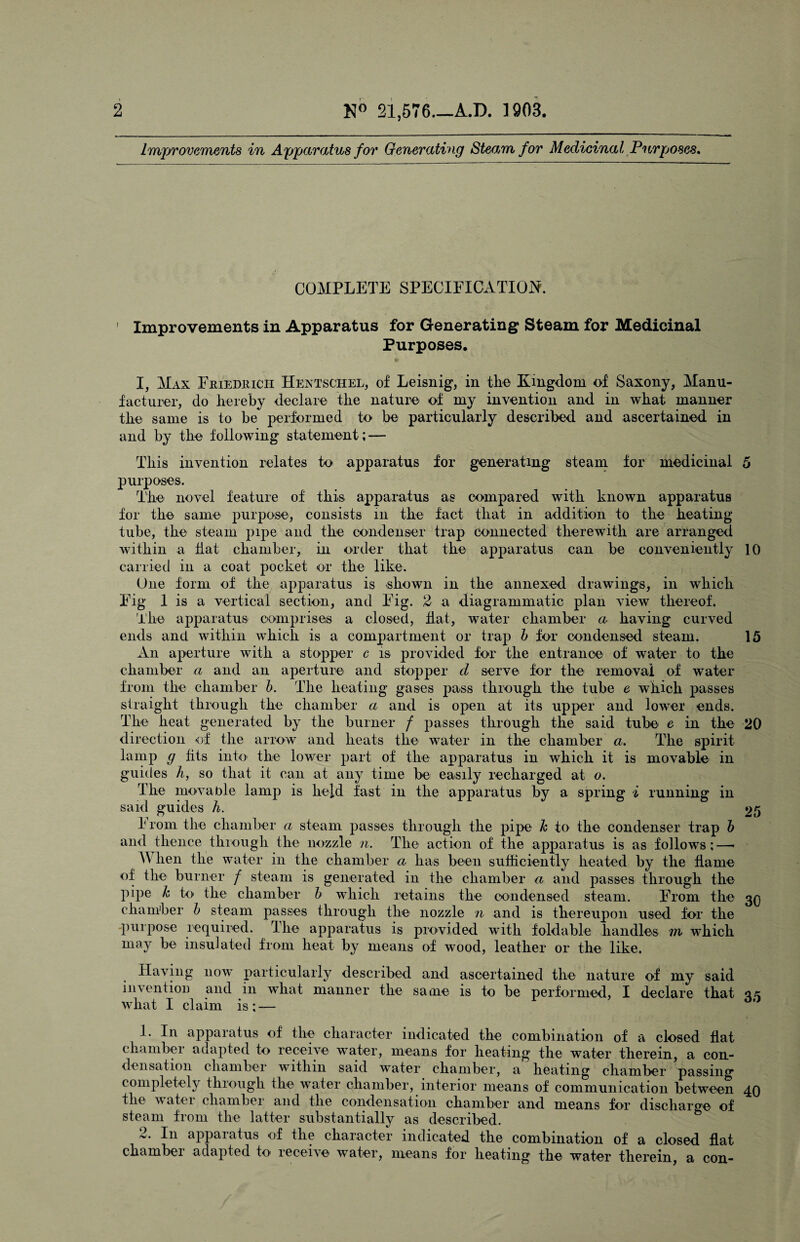 Improvements in Apparatus for Generating Steam for Medicinal Purposes. COMPLETE SPECIFICATION. ' Improvements in Apparatus for Generating Steam for Medicinal Purposes. I, Max Friedrich Hentschel, of Leisnig, in the Kingdom of Saxony, Manu¬ facturer, do hereby declare the nature of my invention and in what manner the same is to be performed to be particularly described and ascertained in and by the following statement; — This invention relates to apparatus for generating steam for medicinal 5 purposes. The novel feature of this apparatus as compared with known apparatus for the same purpose, consists in the fact that in addition to the heating tube, the steam pipe and the condenser trap connected therewith are arranged within a hat chamber, in order that the apparatus can be conveniently 10 carried in a coat pocket or the like. One form of the apparatus is shown in the annexed drawings, in which Fig 1 is a vertical section, and Fig. 2 a diagrammatic plan view thereof. The apparatus comprises a closed, hat, water chamber a having curved ends and within which is a compartment or trap b for condensed steam. 15 An aperture with a stopper c is provided for the entrance of water to the chamber a and an aperture and stopper d serve for the removal of water from the chamber b. The heating gases pass through the tube e which passes straight through the chamber a and is open at its upper and lower ends. The heat generated by the burner / passes through the said tube e in the 20 direction of the arrow and heats the water in the chamber a. The spirit lamp g fits into the lower part of the apparatus in which it is movable in guides h, so that it can at any time be easily recharged at o. The movable lamp is held fast in the apparatus by a spring i running in said guides h. 25 I rom the chamber a steam passes through the pipe k to the condenser trap b and thence through the nozzle n. The action of the apparatus is as follows; — M hen the water in the chamber a has been sufficiently heated by the flame of the burner / steam is generated in the chamber a and passes through the pipe k b> the chamber b which retains the condensed steam. From the 3q chamber b steam passes through the nozzle n and is thereupon used for the purpose required. The apparatus is provided with foldable handles m which may be insulated from heat by means of wood, leather or the like. Having now particularly described and ascertained the nature of my said invention and in what manner the same is to be performed, I declare that q* what I claim is;-— r 1. In apparatus of the character indicated the combination of a closed flat chamber adapted to receive water, means for heating the water therein, a con¬ densation chamber within said water chamber, a heating chamber passing completely through the water chamber, interior means of communication between 40 the water chamber and the condensation chamber and means for discharge of steam from the latter substantially as described. 2. In apparatus of the character indicated the combination of a closed flat chambei adapted to leceive water, means for heating the water therein, a con-