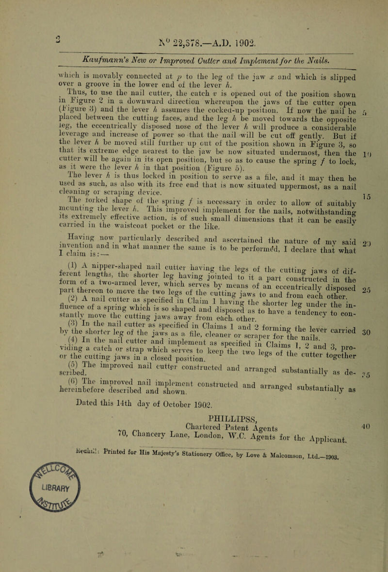 o uJ 22,578.—A.D. 1901 Kaufmann’s New or Improved Cutter and Implement for the Nails. iivaiiii: Printed for His Majesty's Stationery Office, by Love & Maleomson, Ltd.—1903. JCqJ LIBRARY i&ri^ ;> 15 which is movably connected at p to the leg of tlie jaw x and which is slipped over a groove in the lower end of the lever h. Thus, to use the nail cutter, the catch v is opened out of the position shown in Figure 2 in a downward direction whereupon the jaws of the cutter open (higure 3) and the lever h assumes the cocked-up position. If now the nail be placed between the cutting faces, and the leg h be moved towards the opposite the eccentrically disposed nose of the lever h will produce a considerable leverage and increase of power so that the nail -will be cut off gently. But if the lever h be moved still further up out of the position shown in Figure 3, so that its extreme edge nearest to the jaw be now situated undermost, then ’the if) cutter will be again in its open position, but so as to cause the spring / to lock, as it were the lever h in that position (Figure 5). The lever h is thus locked in position to serve as a hie, and it may then be used as such, as also with its free end that is now situated uppermost, as a nail cleaning or scraping device. Hie forked shape of the spring / is necessary in order to allow of suitably mounting ihe lever A. This improved implement for the nails, notwithstanding its extremely effective action, is of such small dimensions that it can be easily carried m the waistcoat pocket or the like. J . 11TY- Pa^tlclllai'ty described and ascertained the nature of my said om I'chhnis8— m WW mauner the same is to be performed, I declare that what ^ (1) A nipper-shaped nail cutter having the legs of the cutting mws nf dl-P ferent Whs, the shorter leg having jSinted to it a partin the & tw,°armed whlcb serves by means of an eccentrically disposed or pait theieon to move the two legs of the cutting jaws to and from each other 2 - A nail cutter as specified in Claim 1 having the shorter lee- under the finance of a spring which is so shaped and disposed as to have a tfndency to con' stantlv move the cutting jaws away from each, other. J (•>) In the nail cutter as specified in 1 nml 9 ^ • n , by the Shorter leg of the jafas a 30 (4) In the nail cutter and implement as specified in Claims 1 o !?n(, o riding a catch or strap which serves to keep the two lees of H,!’ ~+f A3, P,r°- nr the cutting jaws in a closed position. * S f * cutter together sclfbedThe lmF0Ved mUl °UttSr constructed “d arranged substantially as de- « ^ *0 (6) The improved nail implement constructed and arranged +• n hereinbefore described and shown. ranged substantially as Bated this 14tli day of October 1902. PHILLIPSS, )yn T Chartered Patent Agents t , Chancery Lane, London, W.C. Agents for the Applicant. 40