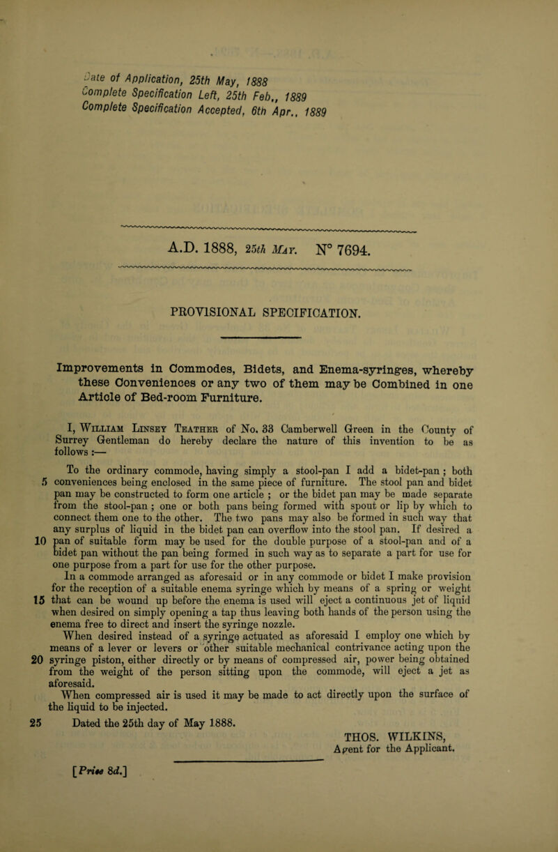 uate of Application, 25th May, 1888 complete Specification Left, 25th Feb,, 1889 Complete Specification Accepted, 6th Apr., 1889 A.D. 1888, 25th May. N° 7694. PROVISIONAL SPECIFICATION. Improvements in Commodes, Bidets, and Enema-syring-es, whereby these Conveniences or any two of them may be Combined in one Article of Bed-room Furniture. I, William Linsey Leather of No. 33 Camberwell Green in the County of Surrey Gentleman do hereby declare the nature of this invention to be as follows :— To the ordinary commode, having simply a stool-pan I add a bidet-pan ; both 5 conveniences being enclosed in the same piece of furniture. The stool pan and bidet pan may be constructed to form one article ; or the bidet pan may be made separate from the stool-pan ; one or both pans being formed with spout or lip by which to connect them one to the other. The two pans may also be formed in such way that any surplus of liquid in the bidet pan can overflow into the stool pan. If desired a 10 pan of suitable form may be used for the double purpose of a stool-pan and of a bidet pan without the pan being formed in such way as to separate a part for use for one purpose from a part for use for the other purpose. In a commode arranged as aforesaid or in any commode or bidet I make provision for the reception of a suitable enema syringe which by means of a spring or weight 15 that can be wound up before the enema is used will eject a continuous jet of liquid when desired on simply opening a tap thus leaving both hands of the person using the enema free to direct and insert the syringe nozzle. When desired instead of a syringe actuated as aforesaid I employ one which by means of a lever or levers or other suitable mechanical contrivance acting upon the 20 syringe piston, either directly or by means of compressed air, power being obtained from the weight of the person sitting upon the commode, will eject a jet as aforesaid. When compressed air is used it may be made to act directly upon the surface of the liquid to be injected. 25 Dated the 25th day of May 1888. THOS. WILKINS, Agent for the Applicant. [Pn‘#rf 8rf.]