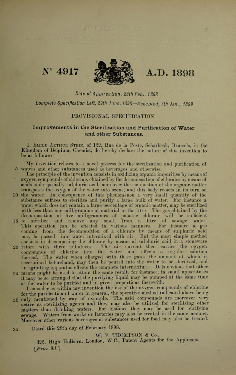 5 10 15 20 25 30 35 4917 Date of Applicatfon, 28th Feb,, 1898 Complete Specification Left, 29th June, 1898—Accepted, 7th Jan., 1899 PROYISIOiS'AL SPECIFICATION, Improvements in the Sterilization and Purification of Water and other Substances. I, Emile Arthur Stein, of 122, Rue de la Poste, Scliarbeak, Rrussels, in the Kingdom of Belgium, Chemist, do hereby declare the nature of thus invention to be as follows : — My invention relates to a novel process for the sterilization and purification of waters and other substances used as beverages and otherwise. The principle of the invention consists in oxidizing organic impurities by means of oxygen compounds of chlorine, obtained by the decomposition of chlorates by means of acids and especially sulphuric acid, moreover the combustion of the organic matter transposes the oxygen of the water into ozone, and this body re-acts in its turn on the water. In consequence of this phenomenon a very small quantity of the substance suffices to sterilize and purify a large bulk of water. For instance a water which does not contain a large percentage of organic matter, may be sterilized with less than one milligramme of material to the litre. The gas obtained by the decomposition of five milligrammes of potassic chlorate will be sufficient to sterilize and remove an}^ smell from a litre of sewage water. This operation can be effected in various manners. For instance a gas coming from the decomposition of a chlorate by means of sulphuric acid may be passed into water intermixed with air. But the most simple method consists in decomposing the chlorate by means of sul])huric acid in a stoneware retort with three tubulures. The air current then carries the og}gen compounds of chlorine into the water and eftects a regular solution thereof. The water when charged with these gases tlie amount of which is asscertained beforehand, may then be poured into the water to be sterilized, and an agitating apparatus effects the complete intermixture. It is obvious that other means might be used to attain the same result, for instance, in small apparatuses it may be so arranged that the purifying liquid may be pumped at the same time as the water to be purified and in given proportions there\\dth. for the purification of water in general, the operative method indicated above being only mentioned by way of example. The said comnounds are moreover very active as sterilizing agents and they may also be utilized for sterilizing other matters than drinking waters. For instance they may be used for purifying sewage. AYaters from works or factories may also be treated in the same manner. Moreover other various beverages or substances used for food may also be treated. Dated this 28th day of February 1898. W. P. THOMPSON & Co., 322, High Holborn^ London, W.C., Patent Agents for the Applicant. \_Priee 8^.] A.D.1898
