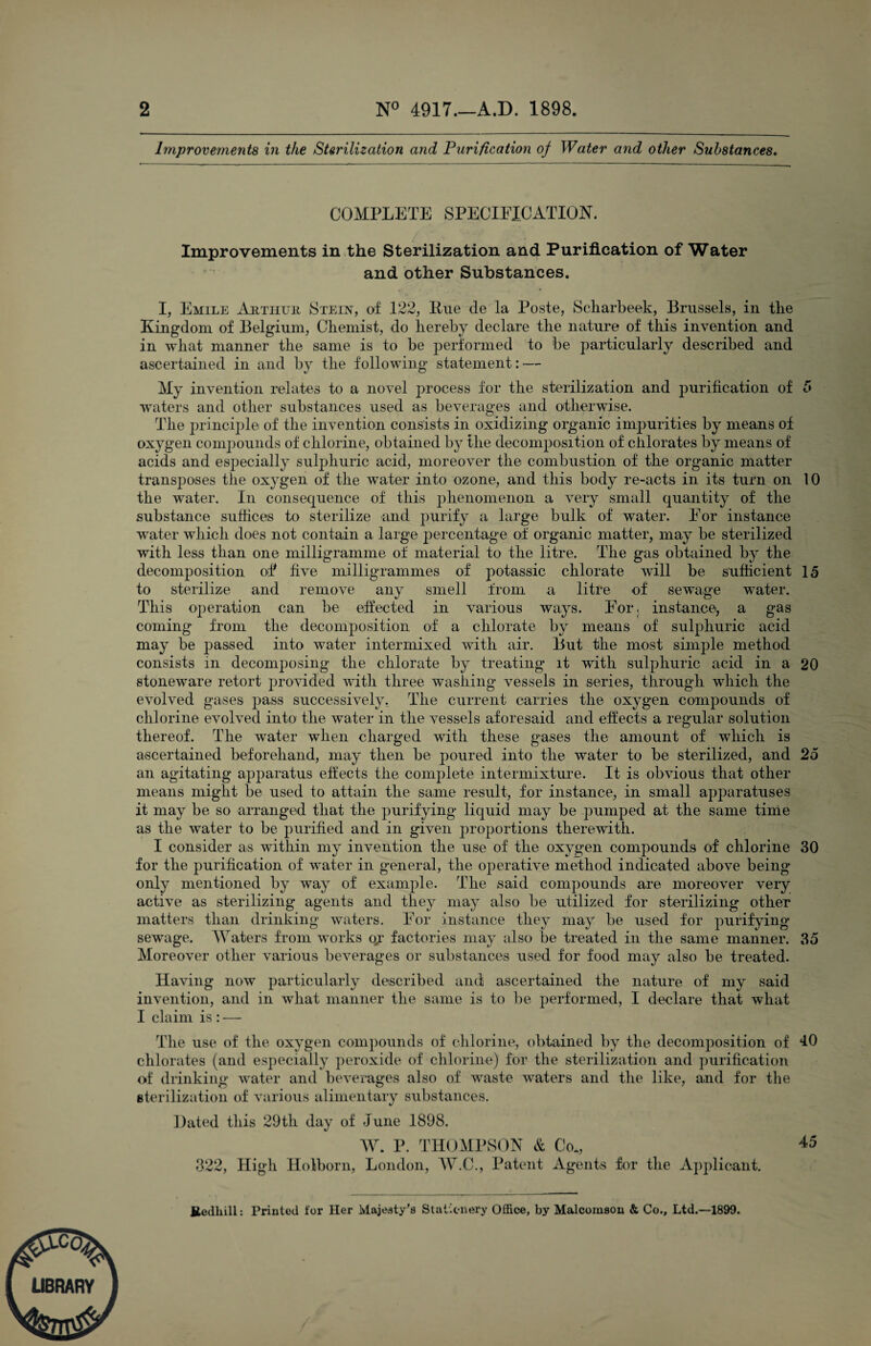 Improveinents in the SUrilization and Purification oj Water and other Substances, COMPLETE SPECIFICATION. Improvements in the Sterilization and Purification of Water and other Substances. I, Emile Aiitiiuu Stein, of 122, Piie de la Poste, Scliarbeek, Brussels, in tlie Kingdom of Belgium, Cliemist, do hereby declare tlie nature of this invention and in what manner the same is to be performed to be particularly described and ascertained in and by the following statement: — My invention relates to a novel process for the sterilization and purification of 5 waters and other substances used as beverages and otherwise. The principle of the invention consists in oxidizing organic impurities by means of oxygen comjiouiids of chlorine, obtained by the decomposition of chlorates by means of acids and especially sulphuric acid, moreover the combustion of the organic matter transposes the oxygen of the water into ozone, and this body re-acts in its turn on 10 the water. In consequence of this phenomenon a veiy small quantity of the substance suffices to sterilize and purify a large bulk of water. For instance water which does not contain a large jierceiitage of organic matter, may be sterilized with less than one milligramme of material to the litre. The gas obtained by the decomposition oT five milligrammes of jiotassic chlorate will be sufficient 15 to sterilize and remove any smell from a litre of sewage w^ater. This operation can be effected in various ways. For, instance, a gas coming from the decomposition of a chlorate by means of sulphuric acid may be passed into water intermixed with air. But the most simple method consists in decomposing the chlorate by treating it with sulphuric acid in a 20 stoneware retort juwided with three washing vessels in series, through which the evolved gases pass successively. The current carries the oxygen compounds of chlorine evolved into the water in the vessels aforesaid and effects a regular solution thereof. The water when charged with these gases the amount of which is ascertained beforehand, may then be poured into the water to be sterilized, and 25 an agitating apparatus effects the complete intermixture. It is obvious that other means might be used to attain the same result, for instance, in small apparatuses it may be so arranged that the purifying liquid may be pumped at the same tinie as the w^ater to be purified and in given proportions therewith. I consider as wdthin my invention the use of the oxygen compounds of chlorine 30 for the purification of water in general, the operative method indicated above being only mentioned by way of example. The said compounds are moreover very active as sterilizing agents and they may also be utilized for sterilizing other matters than drinking waters. For instance they may be used for purifying- sewage. Waters from works oy factories may also be treated in the same manner. 35 Moreover other various beverages or substances used for food may also be treated. Having now particularly described and ascertained the nature of my said invention, and in what manner the same is to be performed, I declare that what I claim is : — The use of the oxygen compounds of chlorine, obtained by the decomposition of 10 chlorates (and especially ])eroxide of chlorine) for the sterilization and purification of drinking water and beverages also of waste waters and the like, and for tlie eterilization of various alimentary substances. Dated this 29th day of June 1898. AV. V. THOAll’SON & Co., ^5 322, High Holhoni, London, AA.C., Patent Agents for tlie Applicant. Eetihill: Printed for Her Majesty’s Siaticnery Office, by Malcomson & Co., Ltd.—1899.