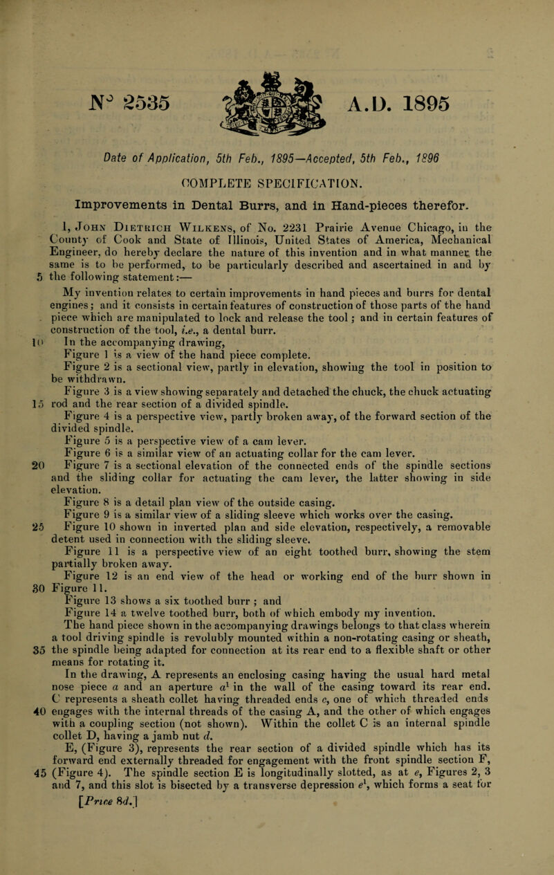 JV° 2535 A.D. 1895 Date of Application, 5th Feb., 1895—Accepted, 5th Feb.t 1896 COMPLETE SPECIFICATION. Improvements in Dental Burrs, and in Hand-pieces therefor. 1, John Dietkich Wilkens, of No. 2231 Prairie Avenue Chicago, in the County of Cook and State of Illinois, United States of America, Mechanical Engineer, do hereby declare the nature of this invention and in what manner: the same is to be performed, to be particularly described and ascertained in and by 5 the following statement:— My invention relates to certain improvements in hand pieces and burrs for dental engines; and it consists in certain features of construction of those parts of the hand . piece which are manipulated to lock and release the tool; and in certain features of construction of the tool, «.<?., a dental burr. lU In the accompanying drawing, Figure 1 is a view of the hand piece complete. Figure 2 is a sectional view, partly in elevation, showing the tool in position to be withdrawn. Figure 3 is a view showing separately and detached the chuck, the chuck actuating 15 rod and the rear section of a divided spindle. Figure 4 is a perspective view, partly broken away, of the forward section of the divided spindle. Figure 5 is a perspective view of a cam lever. Figure 6 is a similar view of an actuating collar for the earn lever. 20 Figure 7 is a sectional elevation of the connected ends of the spindle sections and the sliding collar for actuating the cam lever, the latter showing in side elevation. Figure 8 is a detail plan view of the outside casing. Figure 9 is a similar view of a sliding sleeve which works over the casing. 25 Figure 10 shown in inverted plan and side elevation, respectively, a removable detent used in connection with the sliding sleeve. Figure II is a perspective view of an eight toothed burr, showing the stem partially broken away. Figure 12 is an end view of the head or working end of the burr shown in 30 Figure 11. Figure 13 shows a six toothed burr ; and Figure 14 a twelve toothed burr, both of which embody my invention. The hand piece shown in the accompanying drawings belongs to that class wherein a tool driving spindle is revolubly mounted within a non-rotating casing or sheath, 35 the spindle being adapted for connection at its rear end to a flexible shaft or other means for rotating it. In the drawing, A represents an enclosing casing having the usual hard metal nose piece a and an aperture a1 in the wall of the casing toward its rear end. C represents a sheath collet having threaded ends c, one of which threaded ends 40 engages with the internal threads of the casing A, and the other of which engages with a coupling section (not shown). Within the collet C is an internal spindle collet D, having a jamb nut d. E, (Figure 3), represents the rear section of a divided spindle which has its forward end externally threaded for engagement with the front spindle section F, 45 (Figure 4). The spindle section E is longitudinally slotted, as at e, Figures 2, 3 and 7, and this slot is bisected by a transverse depression e\ which forms a seat for [Price 8</.j