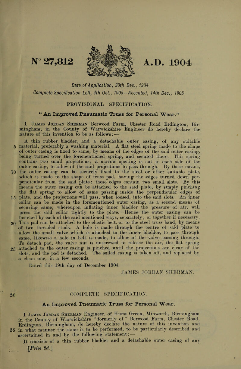 JNT 27,812 A.D. 1904 Date of Application, 20th Dec., 1904 Complete Specification Left, 4th Oct., 1905—Accepted, 14th Dec,, 1905 PROVISIONAL SPECIFICATION. “ An Improved Pneumatic Truss for Personal Wear.’’ I James Joedan Sheema^ Berwood Farm, Chester Road Erdington, Bir¬ mingham, in the County of Wai'wickshire Engineer do hereby declare the nature of this invention to be as follows; — A thin rubber bladder, and a detachable outer casing, of any suitable 5 material, preferably a washing material. A Hat steel spring made to the shape of outer casing is hxed to same, by means of the edges of the said outer casing, being turned over the forementioned spring, and secured there. This spring contains two small projections; a narrow opening is cut in each side of the outer casing, to allow of the said projections to pass through. By these means, 10 the outer casing can be securely fixed to the steel or other suitable plate, which is made to the shape of truss pad, having the edges turned down per¬ pendicular from the said plate; these edges contain two small slots. By this means the outer casing can be attached to the said plate, by simply pinching the flat spring to allow of same passing inside the perpendicular edges of l/i plate, and the projections will pass, when loosed, into the said slots. An inner collar can be made in the forementioned outer casing, as a second means of securing same, whereupon inflating inner bladder the pressure of air, will press the said collar tightly to the plate. Hence the outer casing can be fastened by each of the said mentioned ways, separately ; or together if necessary. 20 This pad can be attached to the elastic belt, or to the steel truss band, by means of two threaded studs. A hole is made through the centre of said plate to allow the small valve which is attached to the inner bladder, to pass through same, likewise a hole in belt is made, to allow of the valve passing through. To detach pad, the valve nut is unscrewed to' release the air, the flat spring 25 attached to the outer casing is pinched until the projections are clear of the slots, and the pad is detached. The soiled casing is taken oft, and replaced by a clean one, in a few seconds. Dated this 19th day of December 19(>4. JAMES JOBDAN SHEBMAX. 30 COMPLETE SPECIFICATION. An Improved Pneumatic Truss for Personal Wear. I James Jordan Sherman Engineer, of Hurst Green, Minworth, Birmingham in the County of Warwickshire ‘‘formerly of” Berwood Farm, Chester Road, Erdington, Birmingham, do hereby declare the nature of this invention and 35 in what manner the same is to be performed, to be particularly described and ascertained in and by the following statement: — It consists of a thin rubber bladder and a detachable outer casing of any \TTi^ Sc?.]