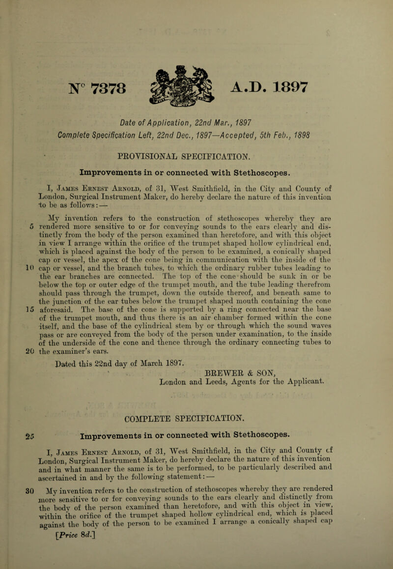 N° 7378 A.D. 1897 Date of Application, 22nd Mar., 1897 Complete Specification Left, 22nd Dec., 1897—Accepted, 5th Feb., 1898 PROVISIONAL SPECIFICATION. Improvements in or connected with Stethoscopes. I, James Ernest Arnold, of 31, West Smithfield, in the City and County of London, Surgical Instrument Maker, do hereby declare the nature of this invention to be as follows : — My invention refers to the construction of stethoscopes whereby they are 5 rendered more sensitive to or for conveying sounds to the ears clearly and dis¬ tinctly from the body of the person examined than heretofore, and with this object in viewr I arrange within the orifice of the trumpet shaped hollow cylindrical end, which is placed against the body of the person to be examined, a conically shaped cap or vessel, the apex of the cone being in communication with the inside of the 10 cap or vessel, and the branch tubes, to which the ordinary rubber tubes leading to the ear branches are connected. The top of the cone should be sunk in or be below the top or outer edge of the trumpet mouth, and the tube leading therefrom should pass through the trumpet, down the outside thereof, and beneath same to the junction of the ear tubes below the trumpet shaped mouth containing the cone 15 aforesaid. The base of the cone is supported by a ring connected near the base of the trumpet mouth, and thus there is an air chamber formed within the cone itself, and the base of the cylindrical stem by or through which the sound waves pass or are conveyed from the body of the person under examination, to the inside of the underside of the cone and thence through the ordinary connecting tubes to 20 the examiner’s ears. Rated this 22nd day of March 1897. BREWER & SON, London and Leeds, Agents for the Applicant. COMPLETE SPECIFICATION. 25 Improvements in or connected with Stethoscopes. I, James Ernest Arnold, of 31, West Smithfield, in the City and County cf London, Surgical Instrument Maker, do hereby declare the nature of this invention and in what^inanner the same is to be performed, to be particularly described and ascertained in and by the following statement: 30 My invention refers to the construction of stethoscopes whereby they are rendered more sensitive to or for conveying sounds to the ears clearly and distinctly from the body of the person examined than heretofore, and with this object in view, within the orifice of the trumpet shaped hollow cylindrical end, which is placed against the body of the person to be examined I arrange a conically shaped cap [Price 8^.]