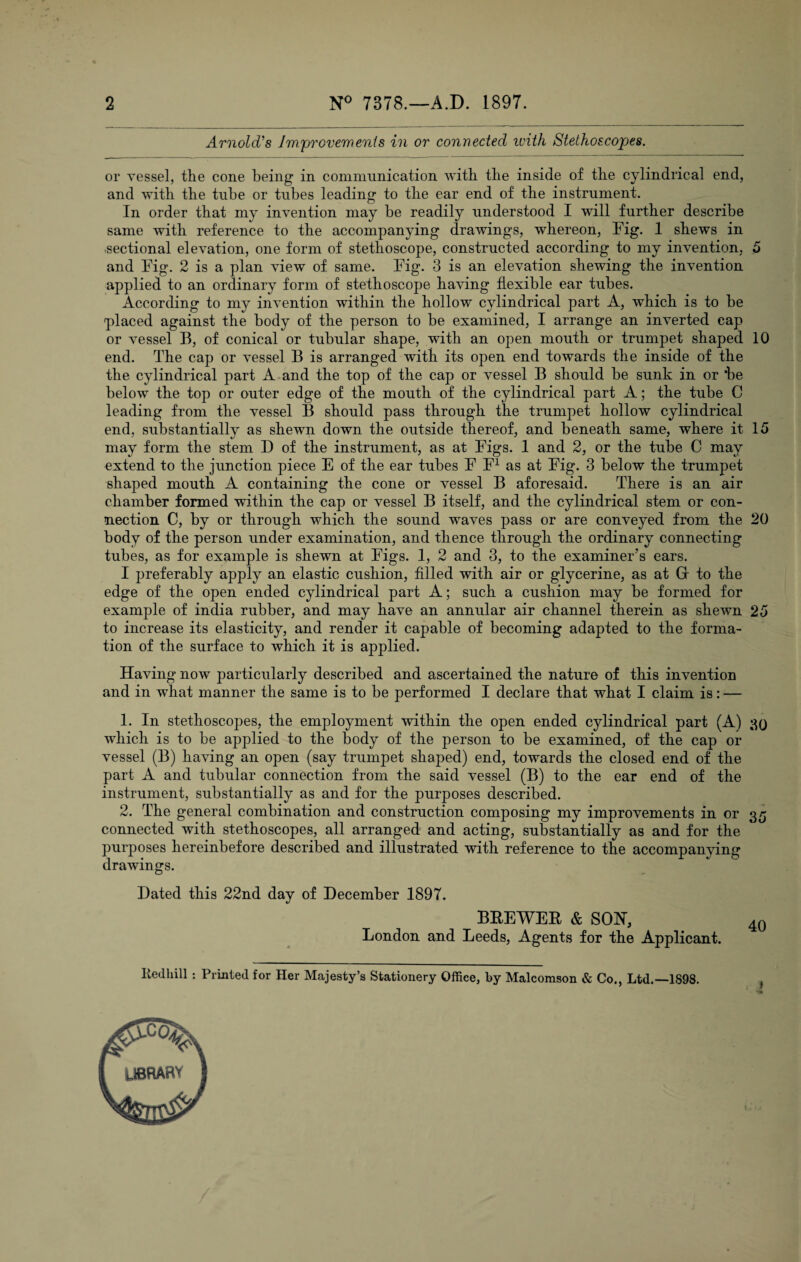 2 N° 7378.—A.D. 1897. Arnold's Improvements in or connected ivith Stethoscopes. or vessel, the cone being in communication with the inside of the cylindrical end, and with the tube or tubes leading to the ear end of the instrument. In order that my invention may be readily understood I will further describe same with reference to the accompanying drawings, whereon, Fig. 1 shews in sectional elevation, one form of stethoscope, constructed according to my invention, 5 and Fig. 2 is a plan view of same. Fig. 3 is an elevation shewing the invention applied to an ordinary form of stethoscope having flexible ear tubes. According to my invention within the hollow cylindrical part A, which is to be placed against the body of the person to be examined, I arrange an inverted cap or vessel B, of conical or tubular shape, with an open mouth or trumpet shaped 10 end. The cap or vessel B is arranged with its open end towards the inside of the the cylindrical part A and the top of the cap or vessel B should be sunk in or *be below the top or outer edge of the mouth of the cylindrical part A; the tube C leading from the vessel B should pass through the trumpet hollow cylindrical end, substantially as shewn down the outside thereof, and beneath same, where it 15 may form the stem D of the instrument, as at Figs. I and 2, or the tube C may extend to the junction piece E of the ear tubes F F1 as at Fig. 3 below the trumpet shaped mouth A containing the cone or vessel B aforesaid. There is an air chamber formed within the cap or vessel B itself, and the cylindrical stem or con¬ nection C, by or through which the sound waves pass or are conveyed from the 20 body of the person under examination, and thence through the ordinary connecting tubes, as for example is shewn at Figs. 1, 2 and 3, to the examiner’s ears. I preferably apply an elastic cushion, filled with air or glycerine, as at G to the edge of the open ended cylindrical part A; such a cushion may be formed for example of india rubber, and may have an annular air channel therein as shewn 25 to increase its elasticity, and render it capable of becoming adapted to the forma¬ tion of the surface to which it is applied. Having now particularly described and ascertained the nature of this invention and in what manner the same is to be performed I declare that what I claim is: — 1. In stethoscopes, the employment within the open ended cylindrical part (A) which is to be applied to the body of the person to be examined, of the cap or vessel (B) having an open (say trumpet shaped) end, towards the closed end of the part A and tubular connection from the said vessel (B) to the ear end of the instrument, substantially as and for the purposes described. 2. The general combination and construction composing my improvements in or 35 connected with stethoscopes, all arranged and acting, substantially as and for the purposes hereinbefore described and illustrated with reference to the accompanying drawings. Dated this 22nd day of December 1897. BREWER & SON, 40 London and Leeds, Agents for the Applicant. Iiedhill : Printed for Her Majesty’s Stationery Office, by Malcomson & Co., Ltd.—1898. ,